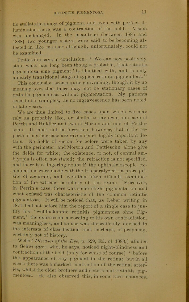 tic stellate heapings of pigment, and even with perfect il- lumination there was a contraction of the field. Vision was unchanged. In the meantime (between 1885 and 1888) two younger sisters were said to be becoming af- fected in like manner although, unfortunately, could not be examined. Pettlesohn says in conclusion: “ We can now positively state what has long been thought probable, ‘that retinitis pigmentosa sine pigment,’ is identical with, and is only an early transitional stage of typical retinitis pigmentosa.” This conclusion seems quite convincing, though it by no means proves that there may not be stationary cases of retinitis pigmentosa without pigmentation. My .patients seem to be examples, as no ingravescence has been noted in late years. We are thus limited to five cases upon which we may rely as probably like, or similar to my own, one each of Perrin and Huidiez and two of Morton and one of Pettle- sohn. It must not be forgotten, however, that in the re- ports of neither case are given some highly important de- tails. No fields of vision for colors were taken by any with the perimeter, and Morton and Pettlesohn alone give the fields for white; the existence, or not, of central am- blyopia is often not stated; the refraction is not specified, and there is a lingering doubt if the ophthalmoscopic ex- aminations were made with the iris paralyzed—a prerequi- site of accurate, and even then often difficult, examina- tion of the extreme periphery of the retina. Moreover, in Perrin’s case, there was some slight pigmentation and what existed was charasteristic of the common retinitia pigmentosa. It will be noticed that, as Leber writing in 1871, had not before him the report of a single case to jus- tify his ” wohlbekannte retinitis pigmentosa ohne Pig- ment,” the expression according to his own contradiction, was meaningless, and its use was theoretically devised in the interests of classification and, perhaps, of prophecjq certainly not of history. Wells ( JJiseases offhe Eye, p. 529, Ed. of 1883,) alludes to Schweigger who, he says, noticed night-blindness and contraction of the field (only for whiue of course) “ before the appearance of any pigment in the retina; but in all cases there was a marked contraction of the retinal arter- ies, whilst the older brothers and sisters had retinitis pig- mentosa. He also observed this, in some fare instances,. I