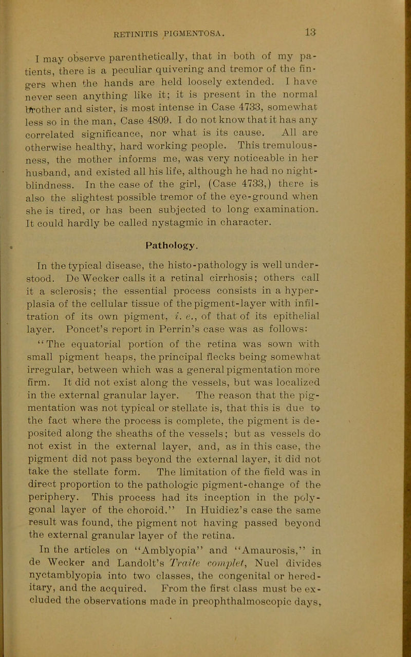 I may observe parenthetically, that in both of my pa- tients, there is a peculiar quivering and tremor of the fin- gers when the hands are held loosely extended. 1 have never seen anything like it; it is present in the normal brother and sister, is most intense in Case 4733, somewhat less so in the man, Case 4809. I do not know that it has any correlated significance, nor what is its cause. All are otherwise healthy, hard working people. This tremulous- ness, the mother informs me, was very noticeable in her husband, and existed all his life, although he had no night- blindness. In the case of the girl, (Case 4733,) there is also the slightest possible tremor of the eye-ground when she is tired, or has been subjected to long examination. It could hardly be called nystagmic in character. Pathology. In the typical disease, the histo-pathology is well under- stood. De Wecker calls it a retinal cirrhosis; others call it a sclerosis; the essential process consists in a hyjDer- plasia of the cellular tissue of the pigment-layer with infil- tration of its own pigment, ^. e., of that of its epithelial layer. Poncet’s report in Perrin’s case was as follows: “The equatorial portion of the retina was sown with small pigment heaps, the principal flecks being somewhat irregular, between which was a general pigmentation more firm. It did not exist along the vessels, but was localized in the external granular layer. The reason that the pig- mentation was not typical or stellate is, that this is due to the fact where the process is complete, the pigment is de- posited along the sheaths of the vessels; but as vessels do not exist in the external layer, and, as in this case, the pigment did not pass beyond the external layer, it did not take the stellate form. The limitation of the field was in direct proportion to the pathologic pigment-change of the periphery. This process had its inception in the poly- gonal layer of the choroid.” In Huidiez’s case the same result was found, the pigment not having passed beyond the external granular layer of the retina. In the articles on “Amblyopia” and “Amaurosis,” in de Wecker and Landolt’s Tvaite coinp/ef, Nuel divides nyctamblyopia into two classes, the congenital or hered- itary, and the acquired. From the first class must be ex- cluded the observations made in preophthalmoscopic days,