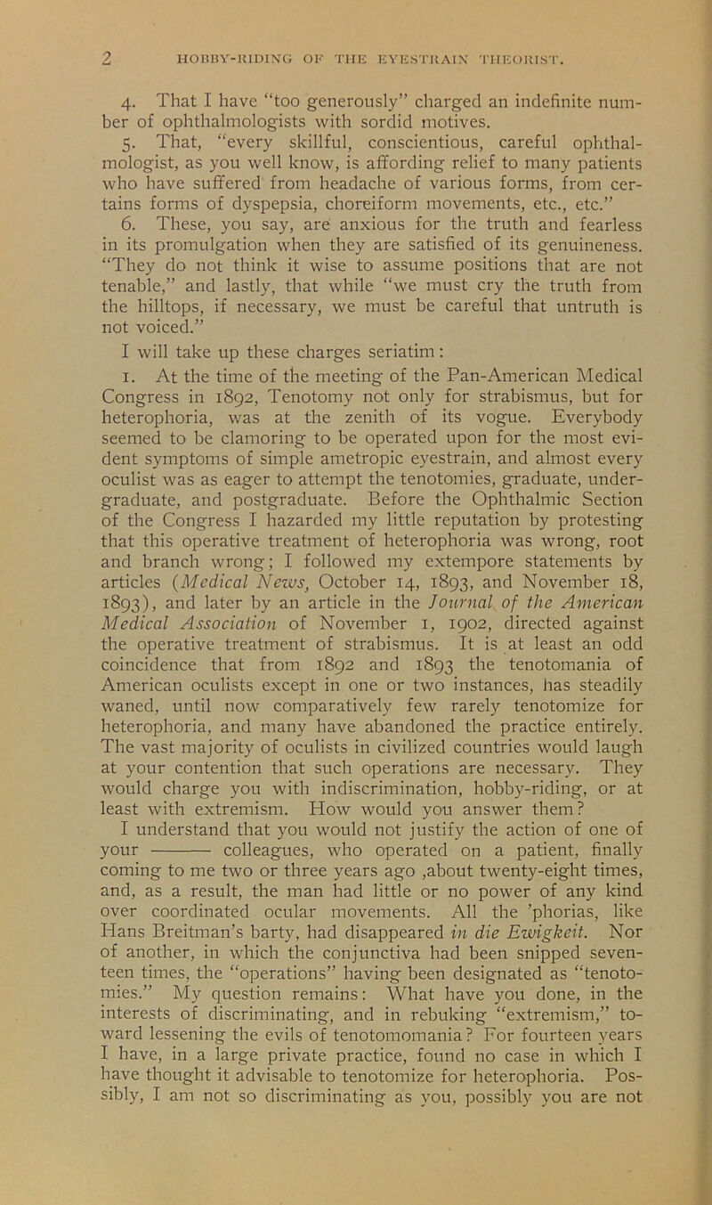 4. That I have “too generously” charged an indefinite num- ber of ophthalmologists with sordid motives. 5. That, “every skillful, conscientious, careful ophthal- mologist, as you well know, is affording relief to many patients who have suffered from headache of various forms, from cer- tains forms of dyspepsia, choreiform movements, etc., etc.” 6. These, you say, are anxious for the truth and fearless in its promulgation when they are satisfied of its genuineness. “They do not think it wise to assume positions that are not tenable,” and lastly, that while “we must cry the truth from the hilltops, if necessary, we must be careful that untruth is not voiced.” I will take up these charges seriatim: I. At the time of the meeting of the Pan-American Medical Congress in 1892, Tenotomy not only for strabismus, but for heterophoria, was at the zenith of its vogue. Everybody seemed to be clamoring to be operated upon for the most evi- dent symptoms of simple ametropic eyestrain, and almost every oculist was as eager to attempt the tenotomies, graduate, under- graduate, and postgraduate. Before the Ophthalmic Section of the Congress I hazarded my little reputation by protesting that this operative treatment of heterophoria was wrong, root and branch wrong; I followed my extempore statements by articles {Medical News, October 14, 1893, and November 18, 1893), and later by an article in the Journal of the American Medical Association of November i, 1902, directed against the operative treatment of strabismus. It is at least an odd coincidence that from 1892 and 1893 the tenotomania of American oculists except in one or two instances, has steadily waned, until now comparatively few rarely tenotomize for heterophoria, and many have abandoned the practice entirely. The vast majority of oculists in civilized countries would laugh at your contention that such operations are necessary. They would charge you with indiscrimination, hobby-riding, or at least with extremism. How would you answer them? I understand that you would not justify the action of one of your colleagues, who operated on a patient, finally coming to me two or three years ago ,about twenty-eight times, and, as a result, the man had little or no power of any kind over coordinated ocular movements. All the ’phorias, like Hans Breitman’s barty, had disappeared in die Ewigkeit. Nor of another, in which the conjunctiva had been snipped seven- teen times, the “operations” having been designated as “tenoto- mies.” My question remains; What have you done, in the interests of discriminating, and in rebuking “extremism,” to- ward lessening the evils of tenotomomania? For fourteen years I have, in a large private practice, found no case in which I have thought it advisable to tenotomize for heterophoria. Pos- sibly, I am not so discriminating as you, possibly you are not