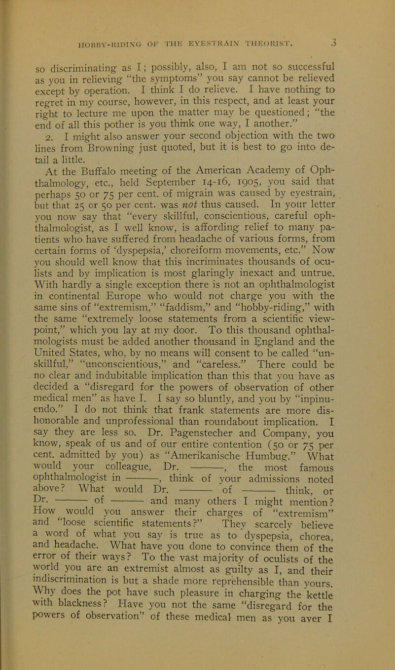 HOBBY-KiniNC; Ol' Till-: EVUSTKAIN 'niECJKIST. so discriminating as I; possibly, also, I am not so successful as you in relieving “the symptoms” you say cannot be relieved except by operation. I think I do relieve. I have nothing to regret in my course, hov^^ever, in this respect, and at least your right to lecture me upon the matter may be questioned; “the end of all this pother is you think one way, I another.” 2. I might also answer your second objection with the two lines from Browning just quoted, but it is best to go into de- tail a little. At the Buffalo meeting of the American Academy of Oph- thalmology, etc., held September 14-16, 1905, you said that perhaps 50 or 75 per cent, of migrain was caused by eyestrain, but that 25 or 50 per cent, was not thus caused. In your letter you now say that “every skillful, conscientious, careful oph- thalmologist, as I well know, is affording relief to many pa- tients who have suffered from headache of various forms, from certain forms of ‘dyspepsia,’ choreiform movements, etc.” Now you should well know that this incriminates thousands of ocu- lists and by implication is most glaringly inexact and untrue. With hardly a single exception there is not an ophthalmologist in continental Europe who would not charge you with the same sins of “extremism,” “faddism,” and “hobby-riding,” with the same “extremely loose statements from a scientific view- point,” which you lay at my door. To this thousand ophthal- mologists must be added another thousand in England and the United States, who, by no means will consent to be called “un- skillful,” “unconscientious,” and “careless.” There could be no clear and indubitable implication than this that you have as decided a “disregard for the powers of observation of other medical men” as have I. I say so bluntly, and you by “inpinu- endo.” I do not think that frank statements are more dis- honorable and unprofessional than roundabout implication. I say they are less so. Dr. Pagenstecher and Company, you know, speak of us and of our entire contention (50 or 75 per cent, admitted by you) as “Amerikanische Humbug.” What would your colleague. Dr. , the most famous ophthalmologist in , think of your admissions noted above? What would Dr. of think, or Dr. of and many others I might mention? How would you answer their charges of “extremism” and “loose scientific statements ?” They scarcely believe a word of what you say is true as to dyspepsia, chorea, and headache. What have you done to convince them of the error of their ways? To the vast majority of oculists of the world you are an extremist almost as guilty as I, and their indiscrimination is but a shade more reprehensible than yours. Why does the pot have such pleasure in charging the kettle with blackness? Have you not the same “disregard for the powers of observation” of these medical men as you aver I