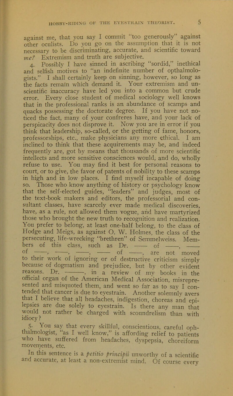 HOHnV-IUDING Ol' THK ICV KSTK AIN TriKOIUST. against me, that you say I commit “too generously” against other oculists. Do you go on the assumption that it is not necessary to be discriminating, accurate, and scientific toward me? Extremism and truth are subjective. 4. Possibly I have sinned in ascribing “sordid,” inethical and selfish motives to “an indefinite number of opthalmolo- gists.” I shall certainly keep on sinning, however, so long as the facts remain which demand it. Your extremism and un- scientific inaccuracy have led you into a common but crude error. Every close student of medical sociology well knows that in the professional ranks is an abundance of scamps and quacks possessing the doctorate degree. If you have not no- ticed the fact, many of your confreres have, and your lack of perspicacity does not disprove it. Now you are in error if you think that leadership, so-called, or the getting of fame, honors, professorships, etc., make physicians any more ethical. I am inclined to think that these acquirements may be, and indeed frequently are, got by means that thousands of more scientific intellects and more sensitive consciences would, and do, wholly refuse to use. You may find it best for personal reasons to court, or to give, the favor of patents of nobility to these scamps in high and in low places. I find myself incapable of doing so. Those who know anything of history or psychology know that the self-elected guides, “leaders” and judges, most of the text-book makers and editors, the professorial and con- sultant classes, have scarcely ever made medical discoveries, have, as a rule, not allowed them vogue, arid have martyrized those who brought the new truth to recognition and realization. You prefer to belong, at least one-half belong, to the class of Hodge and Meigs, as against O. W. Holmes, the class of the persecuting, life-wrecking “brethren” of Semmelweiss. Mem- bers of this class, such as Dr. of , of , , , of — —, are not moved to their work of ignoring or of destructive criticism simply because of dogmatism and prejudice, but by other evident reasons. Dr. , in a review of my books in the official organ of the American Medical Association, misrepre- sented and misquoted them, and went so far as to say I con- tended that cancer is due to eyestrain. Another solemnly avers that I believe that all headaches, indigestion, choreas and epi- lepsies are due solely to eyestrain. Is there any man that would not rather be charged with scoundrelism than with idiocy ? 5. You say that every skillful, conscientious, careful oph- thalmologist, “as I well know,” is afifording relief to patients who have suffered from headaches, dyspepsia, choreiform movements, etc. In this sentence is a petitio principii unworthy of a scientific and accurate, at least a non-extremist mind. Of course every