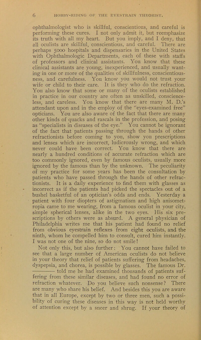 ophthalmologist who is skillful, conscientious, and careful is performing these cures. I not only admit it, but reemphasize its truth with all my heart. But you imply, and I deny, that all oculists are skillful, conscientious, and careful. There are perhaps 5000 hospitals and dispensaries in the United States with Ophtlialmologic Departments, each of these with staffs of professors and clinical assistants. You know that these clinical assistants are young, inexperienced, and usually want- ing in one or more of the qualities of skillfulness, conscientious- ness, and carefulness. You know you would not trust your wife or child to their care. It is they who do the refraction. You also know that some or many of the oculists established in practice in our country are often as unskilled, conscience- less, and careless. You know that there are many M. D.’s attendant upon and in the employ of the ‘‘eyes-examined free” opticians. You are also aware of the fact that there are many other kinds of quacks and rascals in the profession, and posing as “specialists in diseases of the eye.” You cannot be ignorant of the fact that patients passing through the hands of other refractionists before coming to you, show you prescriptions and lenses which are incorrect, ludicrously wrong, and which never could have been correct. You know that there are nearly a hundred conditions of accurate refraction which are too commonly ignored, even by famous oculists, usually more ignored by the famous than by the unknown. The peculiarity of my practice for some years has been the consultation by patients who have passed through the hands of other refrac- tionists. It is a daily experience to find them with glasses as incorrect as if the patients had picked the spectacles out of a bushel basketful of an optician’s odds and ends. Yesterday a patient with four diopters of astigmatism and high anisomet- ropia came to me wearing, from a famous oculist in your city, simple spherical lenses, alike in the two eyes. His six pre- scriptions by others were as absurd. A general physician of Philadelphia writes me that his patient had found no relief from obvious eyestrain reflexes from eight oculists, and the ninth, whom he compelled him to consult, cured him instantly. I was not one of the nine, so do not smile! Not only this, but also further: You cannot have failed to see that a large number of American oculists do not believe in your theory that relief of patients suffering from headaches, dyspepsia, and chorea, is possible by glasses. The famous Dr. told me he had examined thousands of patients suf- fering from these similar diseases, and had found no error of refraction whatever. Do you believe such nonsense? There are many who share his belief. And besides this you are aware that in all Europe, except by two or three men, such a possi- bility of curing these diseases in this way is not held worthy of attention except by a sneer and shrug. If your theory of