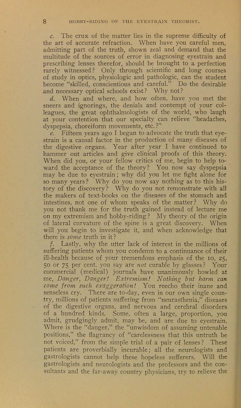c. The crux of the matter lies in the supreme difficulty of the art of accurate refraction. When have you careful men, admitting part of the truth, shown zeal and demand that the multitude of the sources of error in diagnosing eyestrain and prescribing lenses therefor, should be brought to a perfection rarely witnessed? Only through scientific and long courses of study in optics, physiologic and pathologic, can the student become “skilled, conscientious and careful.” Do the desirable and necessary optical schools exist? Why not? d. When and where, and how often, have you met the sneers and ignorings, the denials and contempt of your col- leagues, the great ophthalmologists of the world, who laugh at your contention that our specialty can relieve “headaches, dyspepsia, choreiform movements, etc.?” e. Fifteen years ago I began to advocate the truth that eye- strain is a causal factor in the production of many diseases of the digestive organs. Year after year I have continued to hammer out articles and give clinical proofs of this theor>'. When did you, or your fellow critics of me, begin to help to- ward the acceptance of the theory? You now say dyspepsia may be due to eyestrain; why did you let me fight alone for so many years? Why do you now say nothing as to this his- tory of the discovery? Why do you not remonstrate with all the makers of text-books on the diseases of the stomach and intestines, not one of whom speaks of the matter? Why do you not thank me for the truth gained instead of lecture me on my extremism and hobby-riding? My theory of the origin of lateral curvature of the spine is a great discovery. When will you begin to investigate it, and when acknowledge that there is some truth in it? f. Lastly, why the utter lack of interest in the millions of suffering patients whom you condemn to a continuance of their ill-health because of your tremendous emphasis of the lo, 25, 50 or 75 per cent, you say are not curable by glasses? Your commercial (medical) journals have unanimously howled at me. Danger, Danger! Extremism! Nothing hut harm can come from such exaggeration! You reecho their inane and senseless cry. There are to-day, even in our own single coun- try, millions of patients suffering from “neurasthenia,” diseases of the digestive organs, and nervous and cerebral disorders of a hundred kinds. Some, often a large, proportion, you admit, grudgingly admit, may be, and are due to eyestrain. Where is the “danger,” the “unwisdom of assuming untenable positions,” the flagrancy of “carelessness that this untruth be not voiced,” from the simple trial of a pair of lenses? These patients are proverbially incurable; all the neurologists and gastrologists cannot help these hopeless sufferers. Will the gastrologists and neurologists and the professors and the con- sultants and the far-away country physicians, try to relieve the