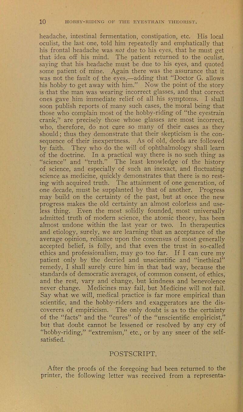 headache, intestinal fermentation, constipation, etc. His local oculist, the last one, told him repeatedly and emphatically that his frontal headache was not due to his eyes, that he must get that idea off his mind. The patient returned to the oculist, saying that his headache must be due to his eyes, and quoted some patient of mine. Again there was the assurance that it was not the fault of the eyes,—adding that “Doctor G. allows his hobby to get away with him.” Now the point of the story is that the man was wearing incorrect glasses, and that correct ones gave him immediate relief of all his symptoms. I shall soon publish reports of many such cases, the moral being that those who complain most of the hobby-riding of “the eyestrain crank,” are precisely those whose glasses are most incorrect, who, therefore, do not cure so many of their cases as they should; thus they demonstrate that their skepticism is the con- sequence of their inexpertness. As of old, deeds are followed by faith. They who do the will of ophthalmology shall learn of the doctrine. In a practical way there is no such thing as “science” and “truth.” The least knowledge of the history of science, and especially of such an inexact, and fluctuating science as medicine, quickly demonstrates that there is no rest- ing with acquired truth. The attainment of one generation, of one decade, must be supplanted by that of another. Progress may build on the certainty of the past, but at once the new progress makes the old certainty an almost colorless and use- less thing. Even the most solidly founded, most universally admitted truth of modern science, the atomic theory, has been almost undone within the last year or two. In therapeutics and etiology, surely, we are learning that an acceptance of the average opinion, reliance upon the concensus of most generally accepted belief, is folly, and that even the trust in so-called ethics and professionalism, may go too far. If I can cure my patient only by the decried and unscientific and “inethical” remedy, I shall surely cure him in that bad way, because the standards of democratic averages, of common consent, of ethics, and the rest, vary and change, but kindness and benevolence never change. Medicines may fail, but Medicine will not fail. Say what we will, medical practice is far more empirical than scientific, and the hobby-riders and exaggerators are the dis- coverers of empiricism. The only doubt is as to the certainty of the “facts” and the “cures” of the “unscientific empiricist,” but that doubt cannot be lessened or resolved by any cry of “hobby-riding,” “extremism,” etc., or by any sneer of the self- satisfied. POSTSCRIPT. After the proofs of the foregoing had been returned to the printer, the following letter M^as received from a representa-