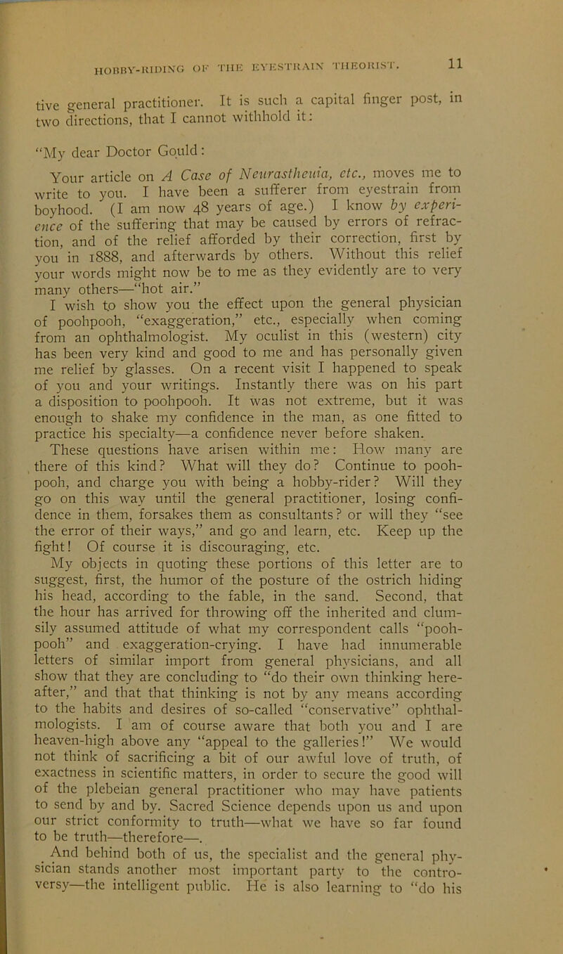 HonRV-Kimxc; ok tiik kykstrain' tueoiust. tive j^eneral practitioner. It is sucli a capital finger post, in two directions, that I cannot withhold it: “My dear Doctor Gould: Your article on A Case of Ncnrastheiiia, etc., moves me to write to you. I have been a sufiferer from eyestrain from boyhood. (I am now 48 years of age.) I know by experi- ence of the suffering that may be caused by errors of refrac- tion, and of the relief afforded by their correction, first by you in 1888, and afterwards by others. Without this relief your words might now be to me as they evidently are to very many others—“hot air.” I wish to show you the effect upon the general physician of poohpooh, “exaggeration,” etc., especially when coming from an ophthalmologist. My oculist in this (western) city has been very kind and good to me and has personally given me relief by glasses. On a recent visit I happened to speak of you and your writings. Instantly there was on his part a disposition to poohpooh. It was not extreme, but it was enough to shake my confidence in the man, as one fitted to practice his specialty—a confidence never before shaken. These questions have arisen within me: How many are there of this kind? What will they do? Continue to pooh- pooh, and charge you with being a hobby-rider? Will they go on this way until the general practitioner, losing confi- dence in them, forsakes them as consultants? or will they “see the error of their ways,” and go and learn, etc. Keep up the fight! Of course it is discouraging, etc. My objects in quoting these portions of this letter are to suggest, first, the humor of the posture of the ostrich hiding his head, according to the fable, in the sand. Second, that the hour has arrived for throwing off the inherited and clum- sily assumed attitude of what my correspondent calls “pooh- pooh” and exaggeration-crying. I have had innumerable letters of similar import from general physicians, and all show that they are concluding to “do their own thinking here- after,” and that that thinking is not by any means according to the habits and desires of so-called “conservative” ophthal- mologists. I am of course aware that both you and I are heaven-high above any “appeal to the galleries!” We would not think of sacrificing a bit of our awful love of truth, of exactness in scientific matters, in order to secure the good will of the plebeian general practitioner who may have patients to send by and by. Sacred Science depends upon us and upon our strict conformity to truth—what we have so far found to be truth—therefore—. _ And behind both of us, the specialist and the general phy- sician stands another most important party to the contro- versy—the intelligent public. He is also learning to “do his