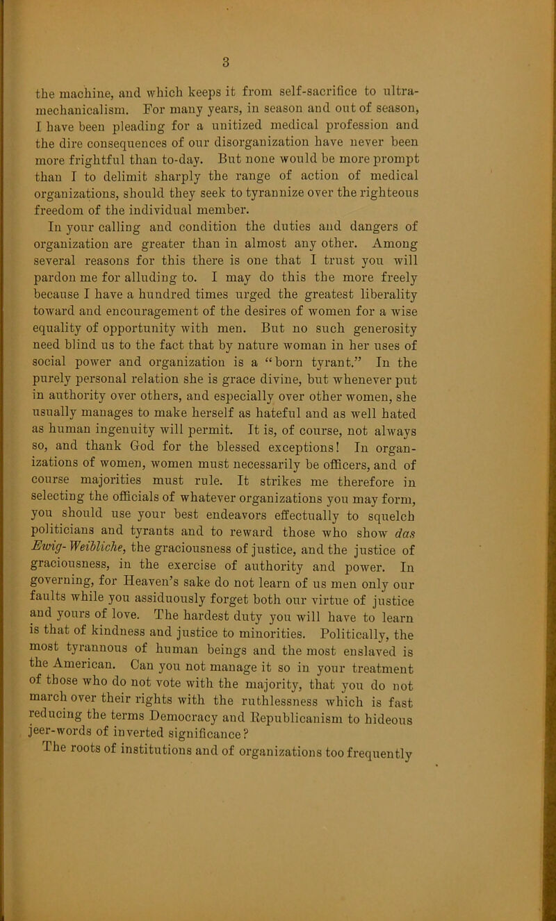 the machine, and which keeps it from self-sacrifice to ultra- mechauicalism. For many years, in season and out of season, I have been pleading for a unitized medical profession and the dire consequences of our disorganization have never been more frightful than to-day. But none would be more prompt than I to delimit sharply the range of action of medical organizations, should they seek to tyrannize over the righteous freedom of the individual member. In your calling and condition the duties and dangers of organization are greater than in almost any other. Among several reasons for this there is one that I trust you will pardon me for alluding to. I may do this the more freely because I have a hundred times urged the greatest liberality toward and encouragement of the desires of women for a wise equality of opportunity with men. But no such generosity need blind us to the fact that by nature woman in her uses of social power and organization is a “born tyrant.” In the purely personal relation she is grace divine, but whenever put in authority over others, and especially over other women, she usually manages to make herself as hateful and as well hated as human ingenuity will permit. It is, of course, not always so, and thank God for the blessed exceptions! In organ- izations of women, women must necessarily be officers, and of course majorities must rule. It strikes me therefore in selecting the officials of whatever organizations you may form, you should use your best endeavors effectually to squelch politicians and tyrants and to reward those who show das Ewig- Weibliche, the graciousness of justice, and the justice of graciousness, in the exercise of authority and power. In governing, for Heaven’s sake do not learn of us men only our faults while you assiduously forget both our virtue of justice and yours of love. The hardest duty you will have to learn is that of kindness and justice to minorities. Politically, the most tyrannous of human beings and the most enslaved is the American. Can you not manage it so in your treatment of those who do not vote with the majority, that you do not march over their rights with the ruthlessness which is fast reducing the terms Democracy and Eepublicanism to hideous jeer-words of inverted significance? The roots of institutions and of organizations too frequently
