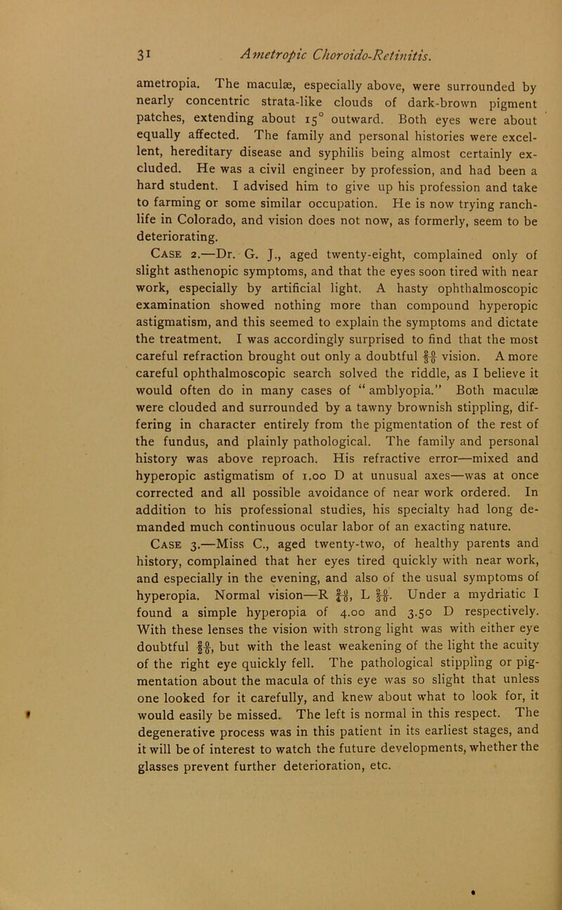 ametropia. 1 he maculae, especially above, were surrounded by nearly concentric strata-like clouds of dark-brown pigment patches, extending about 150 outward. Both eyes were about equally affected. The family and personal histories were excel- lent, hereditary disease and syphilis being almost certainly ex- cluded. He was a civil engineer by profession, and had been a hard student. I advised him to give up his profession and take to farming or some similar occupation. He is now trying ranch- life in Colorado, and vision does not now, as formerly, seem to be deteriorating. Case 2.—Dr. G. J., aged twenty-eight, complained only of slight asthenopic symptoms, and that the eyes soon tired with near work, especially by artificial light. A hasty ophthalmoscopic examination showed nothing more than compound hyperopic astigmatism, and this seemed to explain the symptoms and dictate the treatment. I was accordingly surprised to find that the most careful refraction brought out only a doubtful §-g- vision. A more careful ophthalmoscopic search solved the riddle, as I believe it would often do in many cases of “ amblyopia.” Both maculae were clouded and surrounded by a tawny brownish stippling, dif- fering in character entirely from the pigmentation of the rest of the fundus, and plainly pathological. The family and personal history was above reproach. His refractive error—mixed and hyperopic astigmatism of 1.00 D at unusual axes—was at once corrected and all possible avoidance of near work ordered. In addition to his professional studies, his specialty had long de- manded much continuous ocular labor of an exacting nature. Case 3.—Miss C., aged twenty-two, of healthy parents and history, complained that her eyes tired quickly with near work, and especially in the evening, and also of the usual symptoms of hyperopia. Normal vision—R f$, L §-§•. Under a mydriatic I found a simple hyperopia of 4.00 and 3.50 D respectively. With these lenses the vision with strong light was with either eye doubtful |$, but with the least weakening of the light the acuity of the right eye quickly fell. The pathological stippling or pig- mentation about the macula of this eye was so slight that unless one looked for it carefully, and knew about what to look for, it would easily be missed. The left is normal in this respect. The degenerative process was in this patient in its earliest stages, and it will be of interest to watch the future developments, whether the glasses prevent further deterioration, etc.