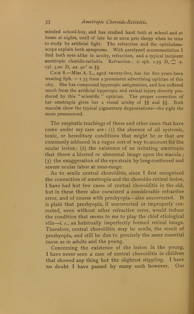 minded school-boy, and has studied hard both at school and at home at nights, until of late he at once gets sleepy when he tries to study by artificial light. The refraction and the ophthalmo- scope explain both symptoms. With paralyzed accommodation I find both eyes alike in acuity, refraction, and a typical incipient ametropic chorido-retinitis. Refraction : -j- sph. 1.75 D, 3 + cyl. 3.00 D, ax. 90° = f#. Case 8.—Miss A. L., aged twenty-five, has for five years been wearing Sph. — 1.75 from a prominent advertising optician of this city. She has compound hyperopic astigmatism, and has suffered much from the artificial hyperopia and retinal injury directly pro- duced by this “scientific” optician. The proper correction of her ametropia gives her a visual acuity of f# and ■§-§-. Both maculae show the typical pigmentary degenerations—the right the more pronounced. The emphatic teachings of these and other cases that have come under my care are: (1) the absence of all systemic, toxic, or hereditary conditions that might be or that are commonly adduced in a vague sort of way to account for the ocular lesion ; (2) the existence of an irritating ametropia that threw a blurred or abnormal image upon the macula ; (3) the exaggeration of the eye-strain by long-continued and severe ocular labor at near-range. As to senile central choroiditis, since I first recognized the connection of ametropia and the choroido-retinal lesion, I have had but few cases of central choroiditis in the old, but in these there also coexisted a considerable refractive error, and of course with presbyopia—also uncorrected. It is plain that presbyopia, if uncorrected or improperly cor- rected, even without other refractive error, would induce the condition that seems to me to play the chief etiological role—i. e., an habitually imperfectly formed retinal image. Therefore, central choroiditis may be senile, the result of presbyopia, and still be due to precisely the same essential cause as in adults and the young. Concerning the existence of the lesion in the young, I have never seen a case of central choroiditis in children that showed any thing but the slightest stippling. I have no doubt I have passed by many such however. Our