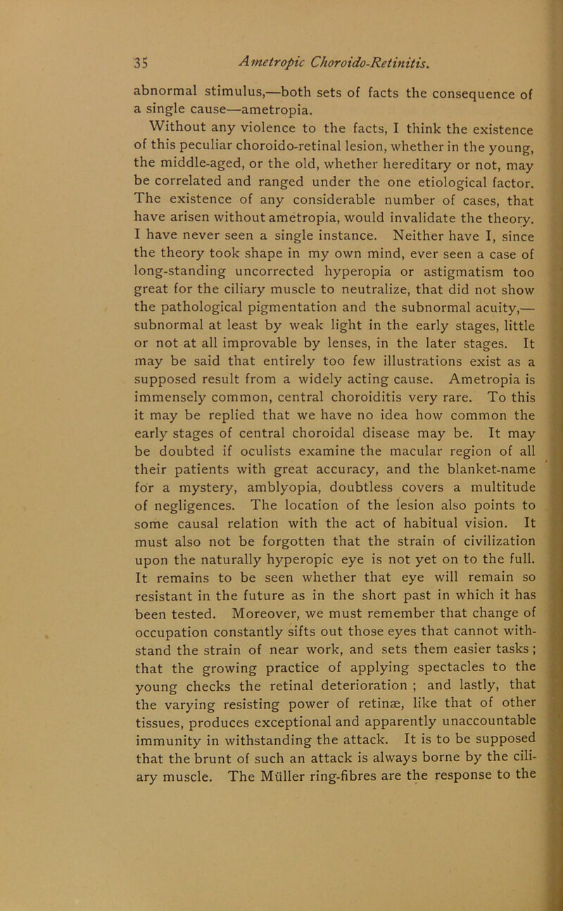 abnormal stimulus,—both sets of facts the consequence of a single cause—ametropia. Without any violence to the facts, I think the existence of this peculiar choroido-retinal lesion, whether in the young, the middle-aged, or the old, whether hereditary or not, may be correlated and ranged under the one etiological factor. The existence of any considerable number of cases, that have arisen without ametropia, would invalidate the theory. I have never seen a single instance. Neither have I, since the theory took shape in my own mind, ever seen a case of long-standing uncorrected hyperopia or astigmatism too great for the ciliary muscle to neutralize, that did not show the pathological pigmentation and the subnormal acuity,— subnormal at least by weak light in the early stages, little or not at all improvable by lenses, in the later stages. It may be said that entirely too few illustrations exist as a supposed result from a widely acting cause. Ametropia is immensely common, central choroiditis very rare. To this it may be replied that we have no idea how common the early stages of central choroidal disease may be. It may be doubted if oculists examine the macular region of all their patients with great accuracy, and the blanket-name for a mystery, amblyopia, doubtless covers a multitude of negligences. The location of the lesion also points to some causal relation with the act of habitual vision. It must also not be forgotten that the strain of civilization upon the naturally hyperopic eye is not yet on to the full. It remains to be seen whether that eye will remain so resistant in the future as in the short past in which it has been tested. Moreover, we must remember that change of occupation constantly sifts out those eyes that cannot with- stand the strain of near work, and sets them easier tasks ; that the growing practice of applying spectacles to the young checks the retinal deterioration ; and lastly, that the varying resisting power of retinae, like that of other tissues, produces exceptional and apparently unaccountable immunity in withstanding the attack. It is to be supposed that the brunt of such an attack is always borne by the cili- ary muscle. The Muller ring-fibres are the response to the