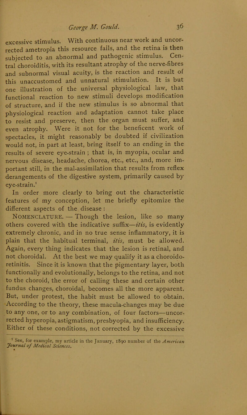 excessive stimulus. With continuous near work and uncor- rected ametropia this resource fails, and the retina is then subjected to an abnormal and pathogenic stimulus. Cen- tral choroiditis, with its resultant atrophy of the nerve-fibres and subnormal visual acuity, is the reaction and result of this unaccustomed and unnatural stimulation. It is but one illustration of the universal physiological law, that functional reaction to new stimuli develops modification of structure, and if the new stimulus is so abnormal that physiological reaction and adaptation cannot take place to resist and preserve, then the organ must suffer, and even atrophy. Were it not for the beneficent work of spectacles, it might reasonably be doubted if civilization would not, in part at least, bring itself to an ending in the results of severe eye-strain ; that is, in myopia, ocular and nervous disease, headache, chorea, etc., etc., and, more im- portant still, in the mal-assimilation that results from reflex derangements of the digesti-ve system, primarily caused by eye-strain.1 In order more clearly to bring out the characteristic features of my conception, let me briefly epitomize the different aspects of the disease : Nomenclature. — Though the lesion, like so many others covered with the indicative suffix—it is, is evidently extremely chronic, and in no true sense inflammatory, it is plain that the habitual terminal, it is, must be allowed. Again, every thing indicates that the lesion is retinal, and not choroidal. At the best we may qualify it as a choroido- retinitis. Since it is known that the pigmentary layer, both functionally and evolutionally, belongs to the retina, and not to the choroid, the error of calling these and certain other fundus changes, choroidal, becomes all the more apparent. But, under protest, the habit must be allowed to obtain. According to the theory, these macula-changes may be due to any one, or to any combination, of four factors—uncor- rected hyperopia, astigmatism, presbyopia, and insufficiency. Either of these conditions, not corrected by the excessive 1 See, for example, my article in the January, 1890 number of the American Journal of Medical Sciences.