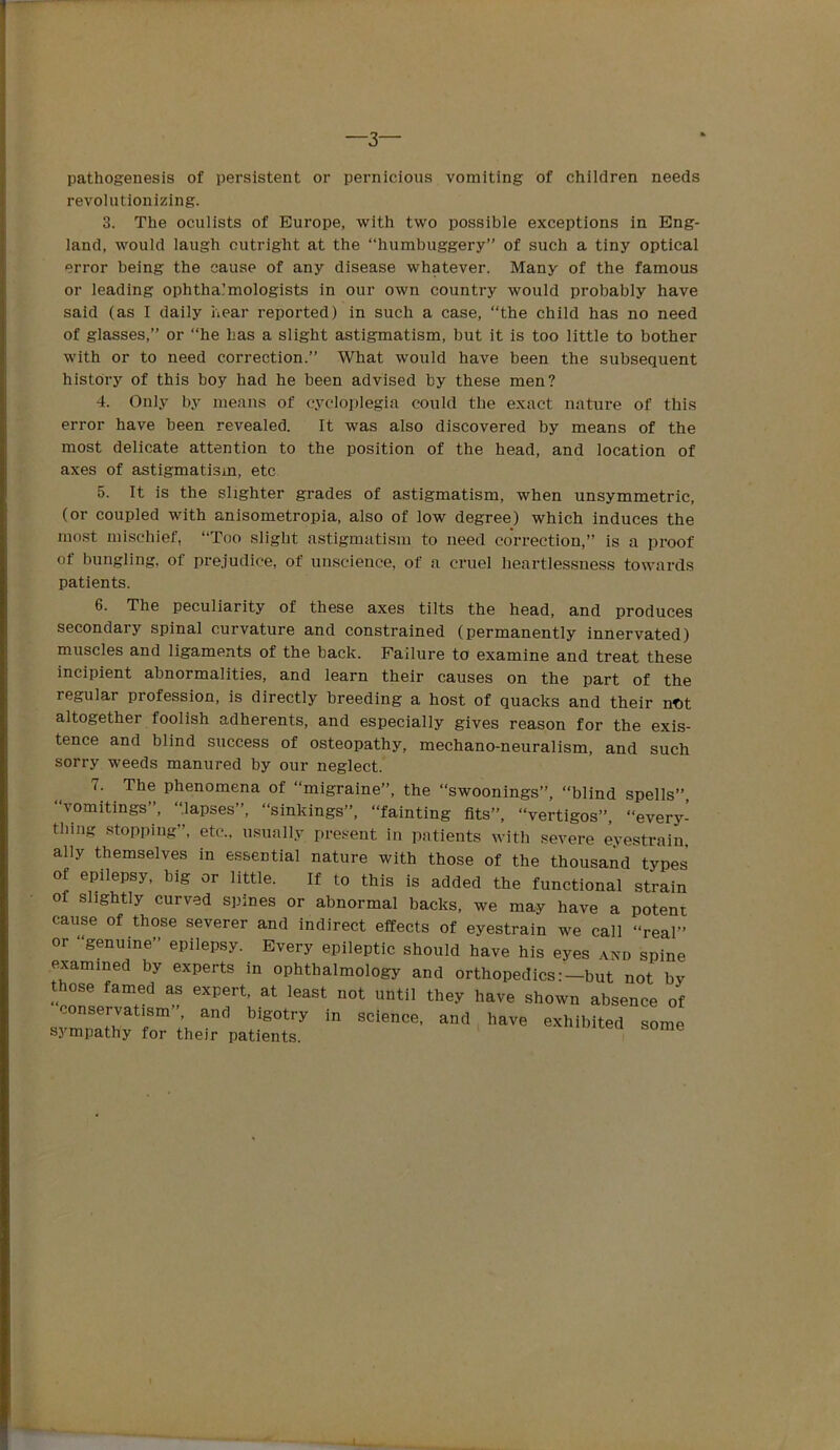 —3— pathogenesis of persistent or pernicious vomiting of children needs revolutionizing. 3. The oculists of Europe, with two possible exceptions in Eng- land, would laugh outright at the “humbuggery” of such a tiny optical error being the cause of any disease whatever. Many of the famous or leading ophthalmologists in our own country would probably have said (as I daily hear reported) in such a case, “the child has no need of glasses,” or “he Las a slight astigmatism, but it is too little to bother with or to need correction.” What would have been the subsequent history of this boy had he been advised by these men? 4. Only by means of cycloplegia could the exact natui-e of this error have been revealed. It was also discovered by means of the most delicate attention to the position of the head, and location of axes of astigmatism, etc 5. It is the slighter grades of astigmatism, when unsymmetric, (or coupled with anisometropia, also of low degree) which induces the most mischief, “Too slight astigmatism to need correction,” is a proof of bungling, of pre.iudice, of unscience, of a cruel heartlessness towards patients. 6. The peculiarity of these axes tilts the head, and produces secondary spinal curvature and constrained (permanently innervated) muscles and ligaments of the back. Failure to examine and treat these incipient abnormalities, and learn their causes on the part of the regular profession, is directly breeding a host of quacks and their nt)t altogether foolish adherents, and especially gives reason for the exis- tence and blind success of osteopathy, mechano-neuralism, and such sorry weeds manured by our neglect. 7. The phenomena of “migraine”, the “swoonings”, “blind spells”, “vomitings”, “.lapses”, “sinkings”, “fainting fits”, “vertigos”, “every- thing .stopping”, etc., usually present in patients with severe eyestrain, ally themselves in essential nature with those of the thousand types of epilepsy, big or little. If to this is added the functional strain of slightly curved spines or abnormal backs, we may have a potent cause of those severer and indirect effects of eyestrain we call “real” or “genuine” epilepsy. Every epileptic should have his eyes and spine examined by experts in ophthalmology and orthopedics:-but not by those famed as expert, at least not until they have shown absence of conservatism’, and bigotry in science, and have exhibited some sympathy for their patients. I