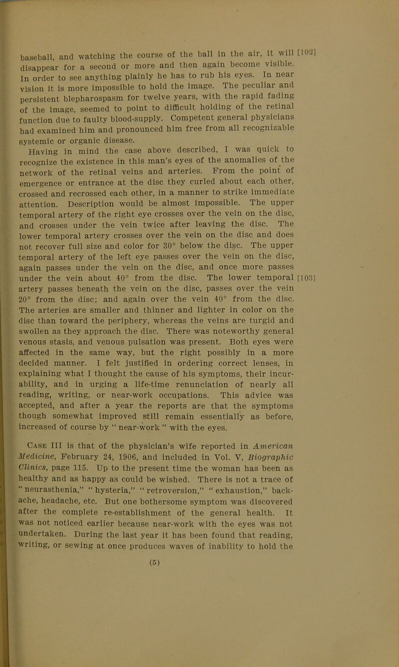 baseball, and watching the course of the ball in the air, it will D02] disappear for a second or more and then again become visible. In order to see anything plainly he has to rub his eyes. In near vision it is more impossible to hold the image. The peculiai and persistent blepharospasm for twelve years, with the rapid fading of the image, seemed to point to difficult holding of the retinal function due to faulty blood-supply. Competent general physicians had examined him and pronounced him free from all recognizable systemic or organic disease. Having in mind the case above described, I was quick to recognize the existence in this man’s eyes of the anomalies of the network of the retinal veins and arteries. From the point of emergence or entrance at the disc they curled about each other, crossed and recrossed each other, in a manner to strike immediate attention. Description would be almost impossible. The upper temporal artery of the right eye crosses over the vein on the disc, and crosses under the vein twice after leaving the disc. The lower temporal artery crosses over the vein on the disc and does not recover full size and color for 30° below the disc. The upper temporal artery of the left eye passes over the vein on the disc, again passes under the vein on the disc, and once more passes under the vein about 40° from the disc. The lower temporal [1031 artery passes beneath the vein on the disc, passes over the vein 20° from the disc; and again over the vein 40° from the disc. The arteries are smaller and thinner and lighter in color on the disc than toward the periphery, whereas the veins are turgid and swollen as they approach the disc. There was noteworthy general venous stasis, and venous pulsation was present. Both eyes were affected in the same way, but the right possibly in a more decided manner. I felt justified in ordering correct lenses, in explaining what I thought the cause of his symptoms, their incur- ability, and in urging a life-time renunciation of nearly all reading, writing, or near-work occupations. This advice was accepted, and after a year the reports are that the symptoms though somewhat improved still remain essentially as before, increased of course by “ near-work ” with the eyes. Case III is that of the physician’s wife reported in American Medicine, February 24, 1906, and included in Vol. V, Biographic Clinics, page 115. Up to the present time the woman has been as healthy and as happy as could be wished. There is not a trace of “ neurasthenia,” “ hysteria,” “ retroversion,” “ exhaustion,” back- ache, headache, etc. But one bothersome symptom was discovered after the complete re-establishment of the general health. It was not noticed earlier because near-work with the eyes was not undertaken. During the last year it has been found that reading, writing, or sewing at once produces waves of inability to hold the