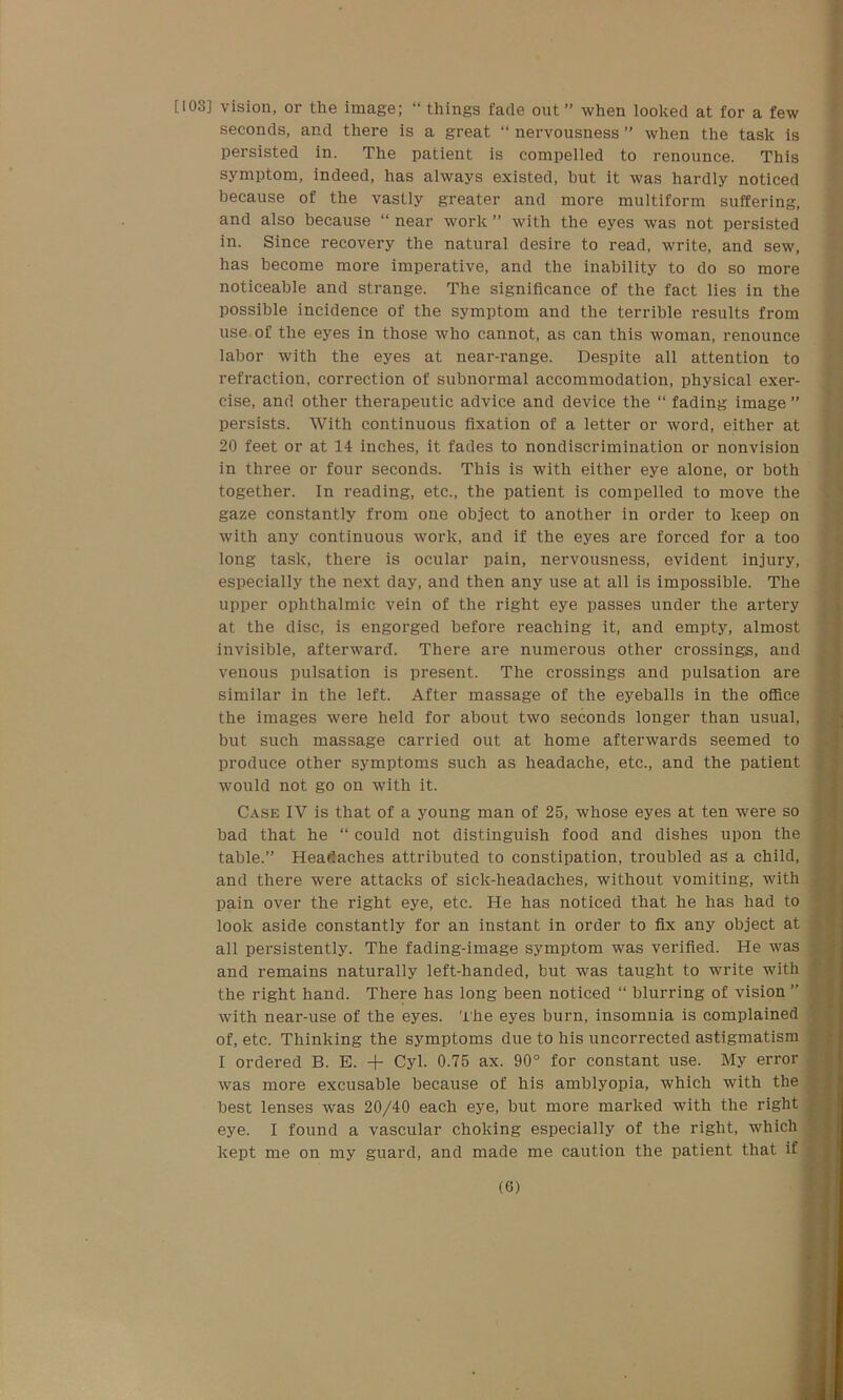 [103] Vision, or the image; “ things fade out” when looked at for a few seconds, and there is a great “ nervousness ” when the task is persisted in. The patient is compelled to renounce. This symptom, indeed, has always existed, but it was hardly noticed because of the vastly greater and more multiform suffering, and also because “ near work ” with the eyes was not persisted in. Since recovery the natural desire to read, write, and sew, has become more imperative, and the inability to do so more noticeable and strange. The significance of the fact lies in the possible incidence of the symptom and the terrible results from use of the eyes in those who cannot, as can this woman, renounce labor with the eyes at near-range. Despite all attention to refraction, correction of subnormal accommodation, physical exer- cise, and other therapeutic advice and device the “ fading image ” persists. With continuous fixation of a letter or word, either at 20 feet or at 14 inches, it fades to nondiscrimination or nonvision in three or four seconds. This is with either eye alone, or both together. In reading, etc., the patient is compelled to move the gaze constantly from one object to another in order to keep on with any continuous work, and if the eyes are forced for a too long task, there is ocular pain, nervousness, evident injury, especially the next day, and then any use at all is impossible. The upper ophthalmic vein of the right eye passes under the artery at the disc, is engorged before reaching it, and empty, almost invisible, afterward. There are numerous other crossings, and venous pulsation is present. The crossings and pulsation are similar in the left. After massage of the eyeballs in the office the images were held for about two seconds longer than usual, j but such massage carried out at home afterwards seemed to produce other symptoms such as headache, etc., and the patient would not go on with it. Case IV is that of a young man of 25, whose eyes at ten were so bad that he “ could not distinguish food and dishes upon the table.” Headaches attributed to constipation, troubled as a child, j and there were attacks of sick-headaches, without vomiting, with pain over the right eye, etc. He has noticed that he has had to look aside constantly for an instant in order to fix any object at all persistently. The fading-image symptom was verified. He was and remains naturally left-handed, but was taught to write with the right hand. There has long been noticed “ blurring of vision ” 1 with near-use of the eyes. The eyes burn, insomnia is complained of, etc. Thinking the symptoms due to his uncorrected astigmatism I ordered B. E. + Cyl. 0.75 ax. 90° for constant use. My error was more excusable because of his amblyopia, which with the best lenses was 20/40 each eye, but more marked with the right eye. I found a vascular choking especially of the right, which kept me on my guard, and made me caution the patient that if