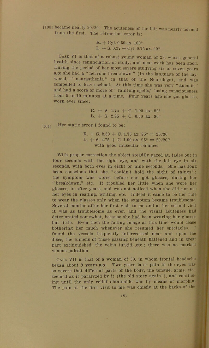 [103] became nearly 20/20. The acuteness of the left was nearly normal from the first. The refraction error is: R. + Cyl. 0.50 ax. 100° L. + S. 0.37 + Cyl. 0.75 ax. 90° Case VI is that of a robust young woman of 23, whose general health since renunciation of study, and near-work has been good. During the period of her most severe studying six or seven years ago she had a “ nervous breakdown ” (in the language of the lay- world,—“ neurasthenia ” in that of the Neurologs), and was compelled to leave school. At this time she was very “ anemic,” and had a score or more of “ fainting spells,” losing consciousness from 5 to 10 minutes at a time. Four years ago she got glasses, worn ever since: R. + S. 1.7o + C. 1.00 ax. 90° L. + S. 2.25 + C. 0.50 ax. 90° [ 1041 Her static error I found to be: R. + S. 2.50 + C. 1.75 ax. 85° = 20/30 L. + S. 2.75 + C. 1.00 ax. 95° = 20/20? with good muscular balance. With proper correction the object steadily gazed at, fades out in four seconds with the right eye, and with the left eye in six seconds, with both eyes in eight or nine seconds. She has long been conscious that she “couldn’t hold the sight of things”; the symptom was worse before she got glasses, during her “ breakdown,” etc. It troubled her little when she wore her glasses, in after years, and was not noticed when she did not use her eyes in reading, writing, etc. Indeed it came to be her rule to wear the glasses only when the symptom became troublesome. Several months after her first visit to me and at her second visit it was as troublesome as ever, and the visual acuteness had deteriorated somewhat, because she had been wearing her glasses but little. Even then the fading image at this time would cease bothering her much whenever she resumed her spectacles. I found the vessels frequently intercrossed near and upon the discs, the lumens of those passing beneath flattened and in great part extinguished, the veins turgid, .etc.; there was no marked venous pulsation. Case VII is that of a woman of 30, in whom frontal headache began about 9 years ago. Two years later pain in the eyes was so severe that different parts of the body, the tongue, arms, etc., seemed as if paralyzed by it (the old story again!), and continu- ing until the only relief obtainable was by means of morphin. The pain at the first visit to me was chiefly at the backs of the