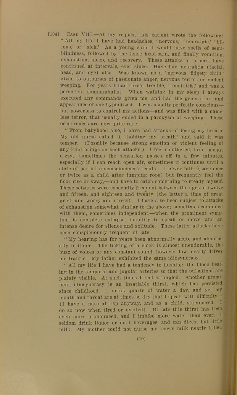 [104] Case VIII.—At my request this patient wrote the following: “ All my life I have had headaches, ‘ nervous,’ ‘ neuralgic,’ ‘ bil- ious,’ or ‘ sick.’ As a young child I would have spells of semi- blindness, followed by the tense head-pain, and finally vomiting, exhaustion, sleep, and recovery. These attacks or others, have continued at intervals, ever since. Have had neuralgia (facial, head, and eye) also. Was known as a ‘nervous, fidgety child,’ given to outbursts of passionate anger, nervous terror, or violent weeping. For years I had throat trouble, ‘ tonsillitis,’ and was a persistent somnambulist. When walking in my sleep I always executed any commands given me, and had the general air and appearance of one hypnotized. I was usually perfectly conscious— but powerless to control my actions—and was filled with a name- less terror, that usually ended in a paroxysm of weeping. These occurrences are now quite rare. “ From babyhood also, I have had attacks of losing my breath. My old nurse called it ‘ holding my breath ’ and said it was temper. (Possibly because strong emotion or violent feeling of any kind brings on such attacks.) I feel smothered, faint, gaspy, dizzy,—sometimes the sensation passes off in a few minutes, especially if I can reach open air, sometimes it continues until a state of partial unconsciousness results. I never fall—-(save once or twice as a child after jumping rope) but frequently feel the floor rise or sway,—and have to catch something to steady myself. These seizures were especially frequent between the ages of twelve and fifteen, and eighteen and twenty (the latter a time of great grief, and worry and stress). I have also been subject to attacks of exhaustion somewhat similar to the above; sometimes combined with them, sometimes independent,—when the prominent symp- tom is complete collapse, inability to speak or move, and an intense desire for silence and solitude. These latter attacks have been conspicuously frequent of late. “ My hearing has for years been abnormally acute and abnorm- ally irritable. The ticking of a clock is almost unendurable, the buzz of voices or any constant sound, however low, nearly drives me frantic. My father exhibited the same idiosyncrasy. “ All my life I have had a tendency to flushing, the blood beat- ing in the temporal and jugular arteries so that the pulsations are plainly visible. At such times I feel strangled. Another promi- nent idiosyncrasy is an insatiable thirst, which has persisted since childhood. I drink quarts of water a day, and yet my mouth and throat are at times so dry that I speak with difficulty— (I have a natural lisp anyway, and as a child, stammered. I do so now when tired or excited). Of late this thirst has been even more pronounced, and I imbibe more water than ever. I seldom drink liquor or malt beverages, and can digest but little milk. My mother could not nurse me, cow’s milk nearly killed