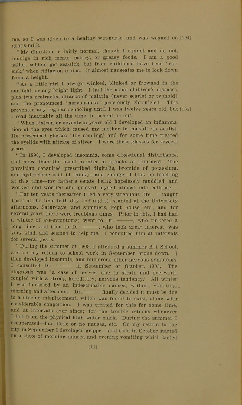 goat’s milk. “ My digestion is fairly normal, though I cannot and do not, indulge in rich meats, pastry, or greasy foods. I am a good sailor, seldom get sea-sick, but from childhood have been ‘ car- sick,’ when riding on trains. It almost nauseates me to look down from a height. “As a little girl I always winked, blinked or frowned in the sunlight, or any bright light. I had the usual children’s diseases, plus two protracted attacks of malaria (never scarlet or typhoid) and the pronounced ‘nervousness’ previously chronicled. This prevented any regular schooling until I was twelve years old, but [1051 I read insatiably all the time, in school or out. “ When sixteen or seventeen years old I developed an inflamma- tion of the eyes which caused my mother to consult an oculist. He prescribed glasses ‘ for reading,’ and for some time treated the eyelids with nitrate of silver. I wore these glasses for several years. “ In 1896, I developed insomnia, some digestional disturbance, and more than the usual number of attacks of faintness. The physician consulted prescribed digitalis, bromide of potassium, and hydrocloric acid (I think)—and change—I took up teaching at this time—my father’s estate being hopelessly muddled, and worked and worried and grieved myself almost into collapse. “ For ten years thereafter I led a very strenuous life. I taught (part of the time both day and night), studied at the University afternoons, Saturdays, and summers, kept house, etc., and for several years there were troublous times. Prior to this, I had had a winter of eye-symptoms; went to Dr. , who tinkered a long time, and then to Dr. , who took great interest, was very kind, and seemed to help me. I consulted him at intervals for several years. “ During the summer of 1903, I attended a summer Art School, and on my return to school work in September broke down. I then developed insomnia, and numerous other nervous symptoms. I consulted Dr. in September or October, 1903. The diagnosis was ‘ a case of nerves, due to strain and overwork, coupled with a strong hereditary, nervous tendency.’ All winter I was harassed by an indescribable nausea, without vomiting,. morning and afternoon. Dr. finally decided It must be due to a uterine misplacement, which was found to exist, along with considerable congestion. I was treated for this for some time, and at intervals ever since; for the trouble returns whenever I fall from the physical high water mark. During the summer I recuperated—had little or no nausea, etc. On my return to the city in September I developed grippe,—and then in October started on a siege of morning nausea and evening vomiting which lasted (ID