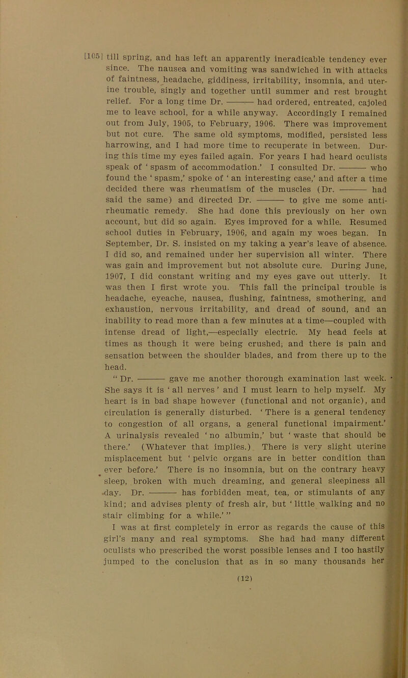 ^('°l till spring, and has left an apparently ineradicable tendency ever since. The nausea and vomiting was sandwiched in with attacks of faintness, headache, giddiness, irritability, insomnia, and uter- ine trouble, singly and together until summer and rest brought relief. For a long time Dr. had ordered, entreated, cajoled me to leave school, for a while anyway. Accordingly I remained out from July, 1905, to February, 1906. There was improvement but not cure. The same old symptoms, modified, persisted less harrowing, and I had more time to recuperate in between. Dur- ing this time my eyes failed again. For years I had heard oculists speak of ‘ spasm of accommodation.’ I consulted Dr. who found the ‘ spasm,’ spoke of ‘ an interesting case,’ and after a time decided there was rheumatism of the muscles (Dr. had said the same) and directed Dr. to give me some anti- rheumatic remedy. She had done this previously on her own account, but did so again. Eyes improved for a while. Resumed school duties in February, 1906, and again my woes began. In September, Dr. S. insisted on my taking a year’s leave of absence. I did so, and remained under her supervision all winter. There was gain and improvement but not absolute cure. During June, 1907, I did constant writing and my eyes gave out utterly. It was then I first wrote you. This fall the principal trouble is headache, eyeache, nausea, flushing, faintness, smothering, and exhaustion, nervous irritability, and dread of sound, and an inability to read more than a few minutes at a time—coupled with intense dread of light,—especially electric. My head feels at times as though it were being crushed; and there is pain and sensation between the shoulder blades, and from there up to the head. “ Dr. gave me another thorough examination last week. She says it is ‘ all nerves ’ and I must learn to help myself. My heart is in bad shape however (functional and not organic), and circulation is generally disturbed. ‘ There is a general tendency to congestion of all organs, a general functional impairment.’ A urinalysis revealed ‘ no albumin,’ but ‘ waste that should be there.’ (Whatever that implies.) There is very slight uterine misplacement but ‘ pelvic organs are in better condition than ever before.’ There is no insomnia, but on the contrary heavy sleep, broken with much dreaming, and general sleepiness all -day. Dr. has forbidden meat, tea, or stimulants of any kind; and advises plenty of fresh air, but ‘little walking and no stair climbing for a while.’ ” I was at first completely in error as regards the cause of this girl’s many and real symptoms. She had had many different oculists who prescribed the worst possible lenses and I too hastily jumped to the conclusion that as in so many thousands her