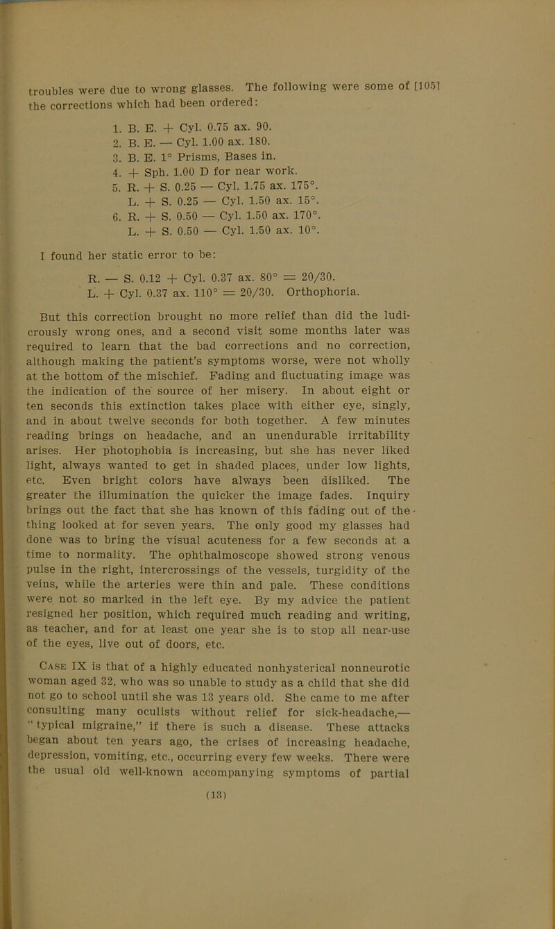 troubles were clue to wrong glasses. The following were some of [1051 the corrections which had been ordered: 1. B. E. -f Cyl. 0.75 ax. 90. 2. B. E. — Cyl. 1.00 ax. 180. 3. B. E. 1° Prisms, Bases in. 4. + Sph. 1.00 D for near work. 5. R. + S. 0.25 — Cyl. 1.75 ax. 175°. L. + S. 0.25 — Cyl. 1.50 ax. 15°. 6. R. + S. 0.50 — Cyl. 1.50 ax. 170°. L. + S. 0.50 — Cyl. 1.50 ax. 10°. I found her static error to be: R. — S. 0.12 + Cyl. 0.37 ax. 80° = 20/30. L. + Cyl. 0.37 ax. 110° = 20/30. Orthophoria. But this correction brought no more relief than did the ludi- crously wrong ones, and a second visit some months later was required to learn that the bad corrections and no correction, although making the patient’s symptoms worse, were not wholly at the bottom of the mischief. Fading and fluctuating image was the indication of the' source of her misery. In about eight or ten seconds this extinction takes place with either eye, singly, and in about twelve seconds for both together. A few minutes reading brings on headache, and an unendurable irritability arises. Her photophobia is increasing, but she has never liked light, always wanted to get in shaded places, under low lights, etc. Even bright colors have always been disliked. The greater the illumination the quicker the image fades. Inquiry brings out the fact that she has known of this fading out of the • thing looked at for seven years. The only good my glasses had done was to bring the visual acuteness for a few seconds at a time to normality. The ophthalmoscope showed strong venous pulse in the right, intercrossings of the vessels, turgidity of the veins, while the arteries were thin and pale. These conditions were not so marked in the left eye. By my advice the patient resigned her position, which required much reading and writing, as teacher, and for at least one year she is to stop all near-use of the eyes, live out of doors, etc. Case IX is that of a highly educated nonhysterical nonneurotic woman aged 32, who was so unable to study as a child that she did not go to school until she was 13 years old. She came to me after consulting many oculists without relief for sick-headache,—  typical migraine,” if there is such a disease. These attacks began about ten years ago, the crises of increasing headache, depression, vomiting, etc., occurring every few weeks. There were the usual old well-known accompanying symptoms of partial