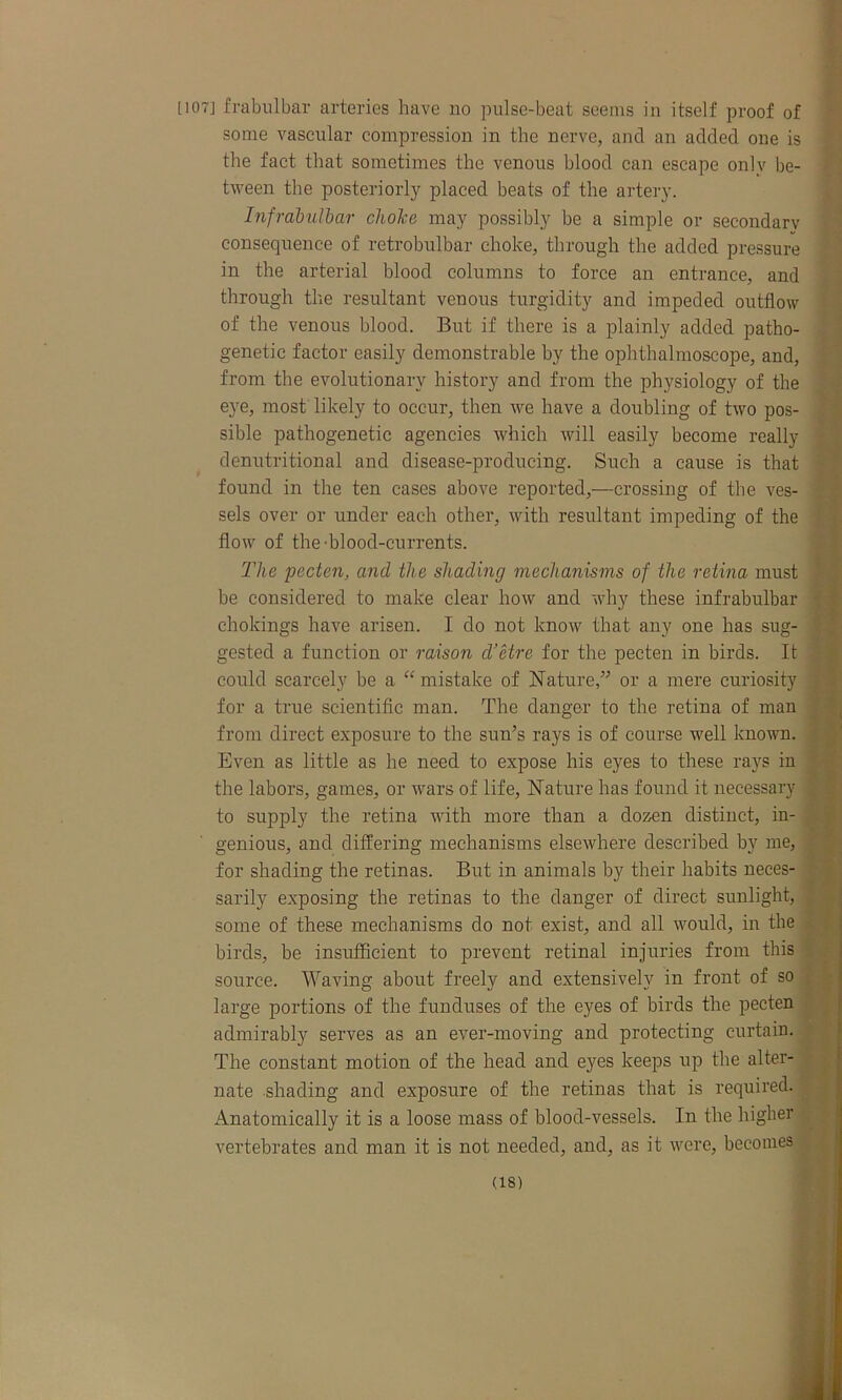 HOT] frabulbar arteries have no pulse-beat seems in itself proof of some vascular compression in the nerve, and an added one is the fact that sometimes the venous blood can escape only be- tween the posteriorly placed beats of the artery. Infrabulbar choice may possibly be a simple or secondary consequence of retrobulbar choke, through the added pressure in the arterial blood columns to force an entrance, and through the resultant venous turgidity and impeded outflow of the venous blood. But if there is a plainly added patho- genetic factor easily demonstrable by the ophthalmoscope, and, from the evolutionary history and from the physiology of the eye, most likely to occur, then we have a doubling of two pos- sible pathogenetic agencies which will easily become really denutritional and disease-producing. Such a cause is that found in the ten cases above reported,—crossing of the ves- sels over or under each other, with resultant impeding of the flow of the-blood-currents. The pecten, and the shading mechanisms of the retina must be considered to make clear how and why these infrabulbar chokings have arisen. I do not know that any one has sug- gested a function or raison d’etre for the pecten in birds. It could scarcely be a “ mistake of Nature,” or a mere curiosity for a true scientific man. The danger to the retina of man from direct exposure to the sun’s rays is of course well known. Even as little as he need to expose his eyes to these rays in the labors, games, or wars of life, Nature has found it necessary to supply the retina with more than a dozen distinct, in- genious, and differing mechanisms elsewhere described by me, for shading the retinas. But in animals by their habits neces- sarily exposing the retinas to the danger of direct sunlight, some of these mechanisms do not exist, and all would, in the birds, be insufficient to prevent retinal injuries from this source. Waving about freely and extensively in front of so large portions of the fun (buses of the eyes of birds the pecten admirably serves as an ever-moving and protecting curtain. The constant motion of the head and eyes keeps up the alter- nate shading and exposure of the retinas that is required. Anatomically it is a loose mass of blood-vessels. In the higher vertebrates and man it is not needed, and, as it were, becomes