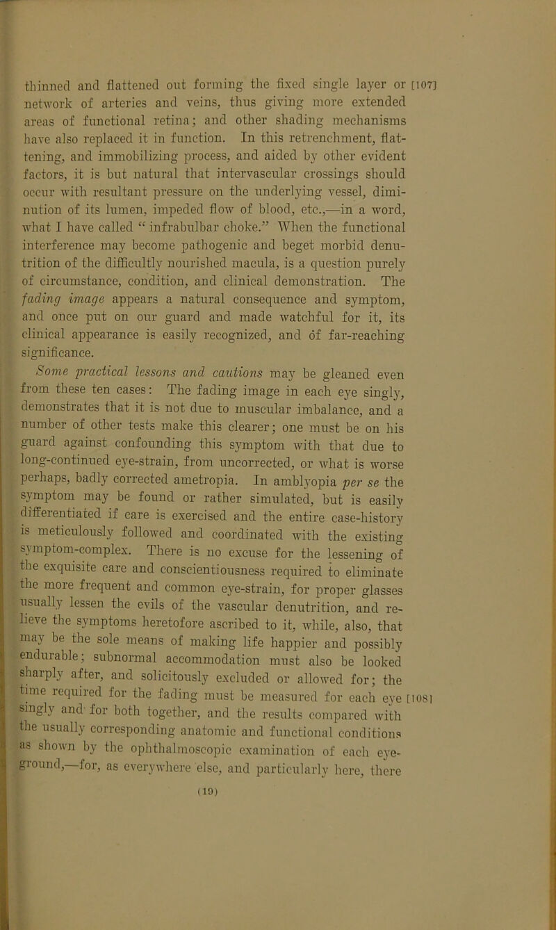 thinned and flattened out forming the fixed single layer or [107] network of arteries and veins, thus giving more extended areas of functional retina; and other shading mechanisms have also replaced it in function. In this retrenchment, flat- tening, and immobilizing process, and aided by other evident factors, it is but natural that intervascular crossings should occur with resultant pressure on the underlying vessel, dimi- nution of its lumen, impeded flow of blood, etc.,—in a word, what I have called “ infrabulbar choke.” When the functional interference may become pathogenic and beget morbid denu- trition of the difficultly nourished macula, is a question purely of circumstance, condition, and clinical demonstration. The fading image appears a natural consequence and symptom, and once put on our guard and made watchful for it, its clinical appearance is easily recognized, and of far-reaching significance. Some practical lessons and cautions may be gleaned even from these ten cases: The fading image in each eye singly, demonstrates that it is not due to muscular imbalance, and a number of other tests make this clearer; one must be on his guard against confounding this symptom with that due to long-continued eye-strain, from uncorrected, or what is worse perhaps, badly corrected ametropia. In amblyopia per se the symptom may be found or rather simulated, but is easily differentiated if care is exercised and the entire case-history is meticulously followed and coordinated with the existing s} mptom-complex. There is no excuse for the lessening of the exquisite care and conscientiousness required to eliminate the moie fiequent and common eye-strain, for proper glasses usually lessen the evils of the vascular denutrition, and re- lieve the symptoms heretofore ascribed to it, while, also, that may be the sole means of making life happier and possibly endurable; subnormal accommodation must also be looked sharply after, and solicitously excluded or allowed for; the time required tor the fading must be measured for each eye [iosi singh and for both together, and the results compared with the usually corresponding anatomic and functional conditions as shown by the ophthalmoscopic examination of each eye- giound, for, as everywhere else, and particularly here, there (10)