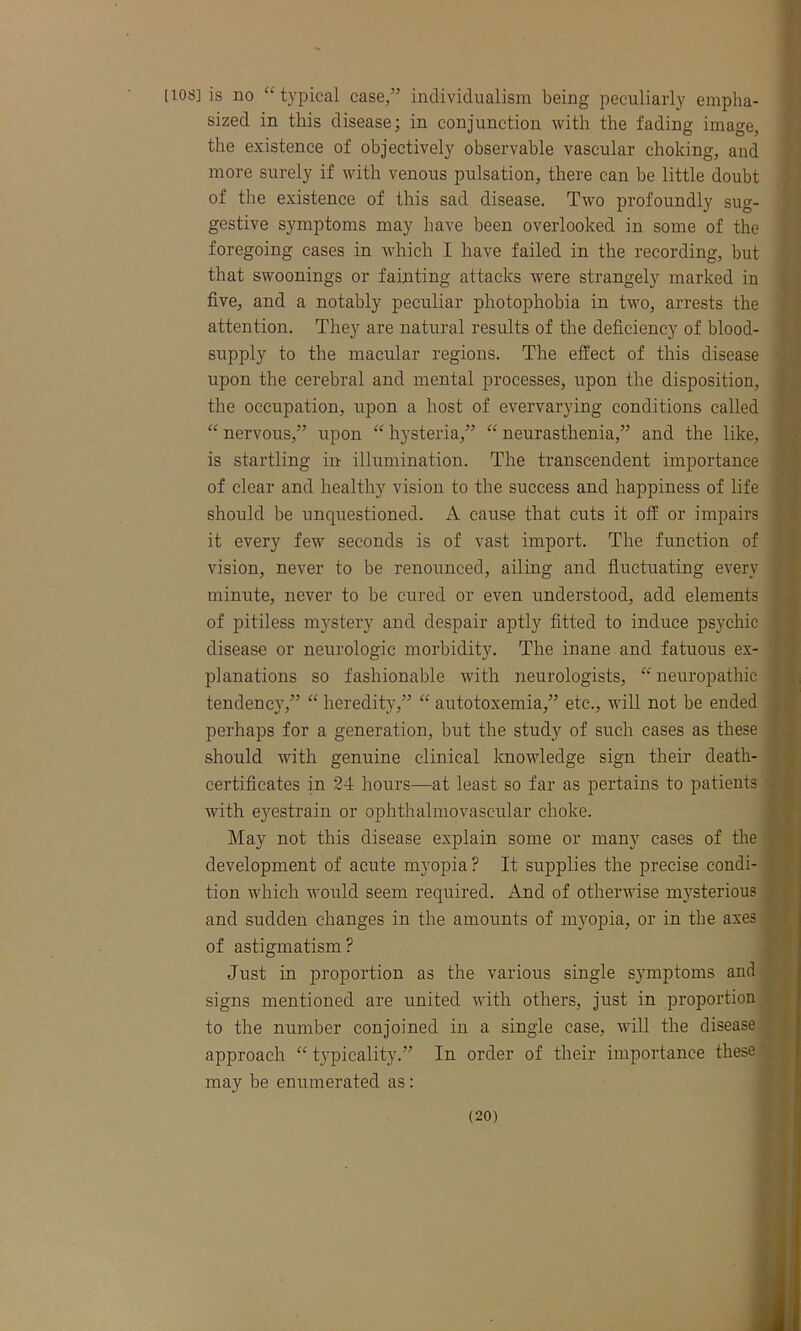 lios] is no “typical case,” individualism being peculiarly empha- sized in this disease; in conjunction with the fading image, the existence of objectively observable vascular choking, and more surely if with venous pulsation, there can be little doubt of the existence of this sad disease. Two profoundly sug- gestive symptoms may have been overlooked in some of the foregoing cases in which I have failed in the recording, but that swoonings or fainting attacks were strangely marked in five, and a notably peculiar photophobia in two, arrests the attention. They are natural results of the deficiency of blood- supply to the macular regions. The effect of this disease upon the cerebral and mental processes, upon the disposition, the occupation, upon a host of evervarying conditions called “ nervous,” upon “ hysteria,” “ neurasthenia,” and the like, is startling in illumination. The transcendent importance of clear and healthy vision to the success and happiness of life should be unquestioned. A cause that cuts it off or impairs it every few seconds is of vast import. The function of vision, never to be renounced, ailing and fluctuating every minute, never to be cured or even understood, add elements of pitiless mystery and despair aptly fitted to induce psychic disease or neurologic morbidity. The inane and fatuous ex- planations so fashionable with neurologists, “ neuropathic tendency,” “ heredity,” “ autotoxemia,” etc., will not be ended perhaps for a generation, but the study of such cases as these should with genuine clinical knowledge sign their death- certificates in 24 hours—at least so far as pertains to patients with eyestrain or ophthalmovasc-ular choke. May not this disease explain some or many cases of the development of acute myopia ? It supplies the precise condi- tion which would seem required. And of otherwise mysterious and sudden changes in the amounts of myopia, or in the axes of astigmatism? Just in proportion as the various single symptoms and signs mentioned are united with others, just in proportion to the number conjoined in a single case, will the disease approach “ typicality.” In order of their importance these may be enumerated as:
