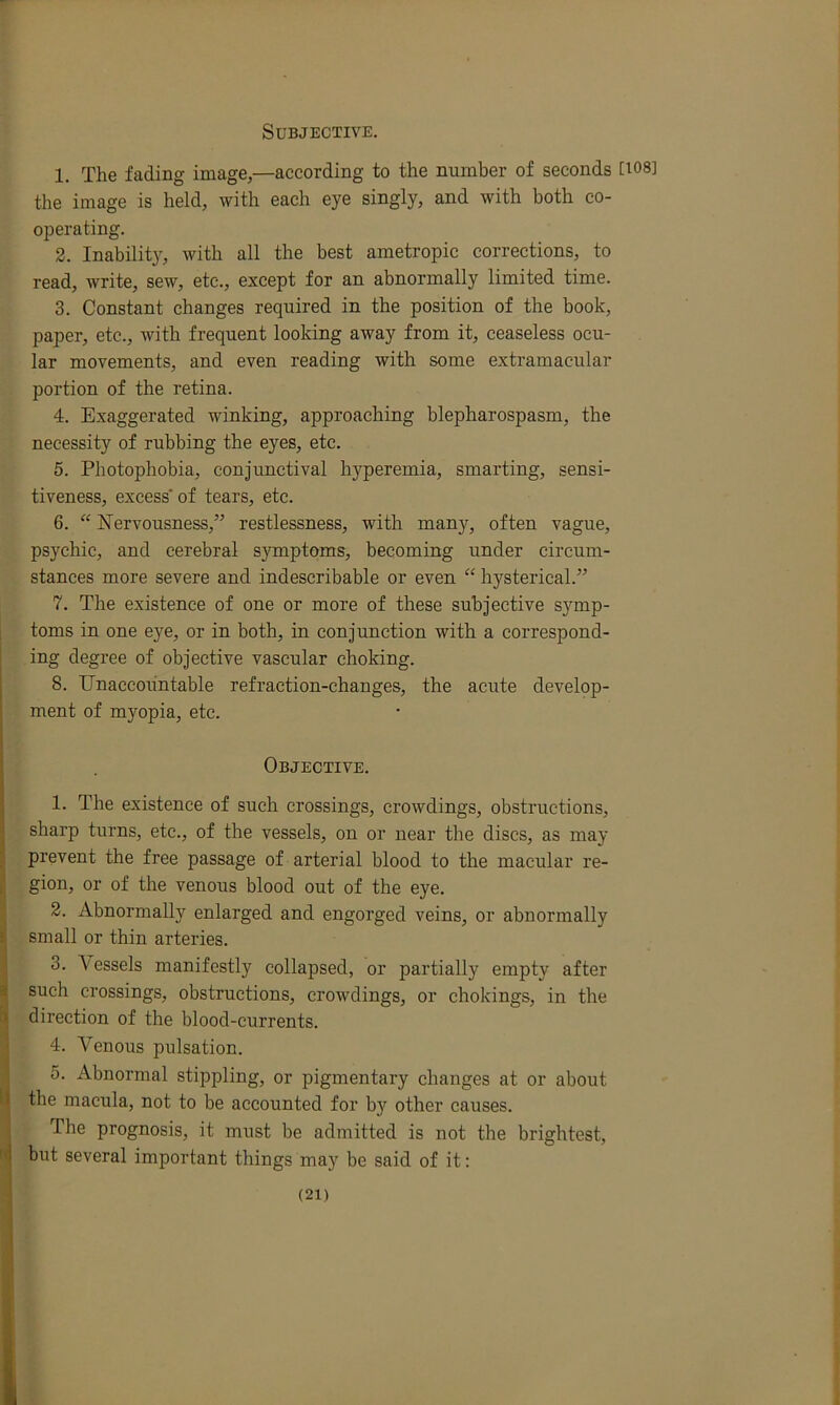 Subjective. 1. The fading image,—according to the number of seconds U08] the image is held, with each eye singly, and with both co- operating. 2. Inability, with all the best ametropic corrections, to read, write, sew, etc-., except for an abnormally limited time. 3. Constant changes required in the position of the book, paper, etc., with frequent looking away from it, ceaseless ocu- lar movements, and even reading with some extramacular portion of the retina. 4. Exaggerated winking, approaching blepharospasm, the necessity of rubbing the eyes, etc. 5. Photophobia, conjunctival hyperemia, smarting, sensi- tiveness, excess' of tears, etc. 6. “ Nervousness,” restlessness, with many, often vague, psychic, and cerebral symptoms, becoming under circum- stances more severe and indescribable or even “ hysterical.” 7. The existence of one or more of these subjective symp- toms in one eye, or in both, in conjunction with a correspond- ing degree of objective vascular choking. 8. Unaccountable refraction-changes, the acute develop- ment of myopia, etc. Objective. 1. The existence of such crossings, crowdings, obstructions, sharp turns, etc., of the vessels, on or near the discs, as may prevent the free passage of arterial blood to the macular re- gion, or of the venous blood out of the eye. 2. Abnormally enlarged and engorged veins, or abnormally small or thin arteries. 3. Vessels manifestly collapsed, or partially empty after such crossings, obstructions, crowdings, or chokings, in the direction of the blood-currents. 4. Venous pulsation. 5. Abnormal stippling, or pigmentary changes at or about the macula, not to be accounted for by other causes. The prognosis, it must be admitted is not the brightest, but several important things may be said of it: