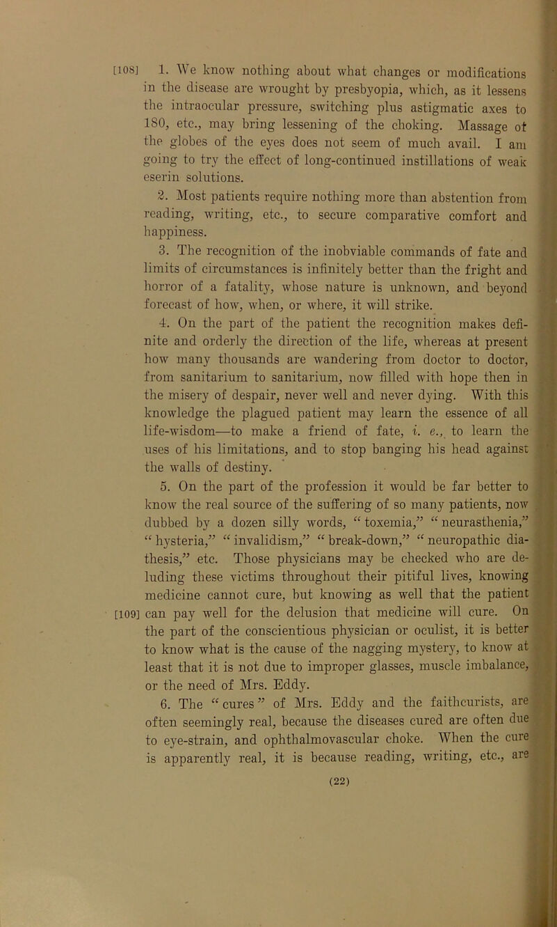 [10SJ 1. We know nothing about what changes or modifications in the disease are wrought by presbyopia, which, as it lessens the intraocular pressure, switching plus astigmatic axes to 180, etc., may bring lessening of the choking. Massage ot the globes of the eyes does not seem of much avail. I am going to try the effect of long-continued instillations of weak eserin solutions. 2. Most patients require nothing more than abstention from reading, writing, etc., to secure comparative comfort and happiness. 3. The recognition of the inobviable commands of fate and limits of circumstances is infinitely better than the fright and horror of a fatality, whose nature is unknown, and beyond forecast of how, when, or where, it will strike. 4. On the part of the patient the recognition makes defi- nite and orderly the direction of the life, whereas at present how many thousands are wandering from doctor to doctor, from sanitarium to sanitarium, now filled with hope then in the misery of despair, never well and never dying. With this knowledge the plagued patient may learn the essence of all life-wisdom—to make a friend of fate, i. e., to learn the uses of his limitations, and to stop banging his head against the walls of destiny. 5. On the part of the profession it would be far better to know the real source of the suffering of so many patients, now dubbed by a dozen silly words, “ toxemia,” “ neurasthenia,” “ hysteria,” “ invalidism,” “ break-down,” “ neuropathic dia- thesis,” etc. Those physicians may be checked who are de- luding these victims throughout their pitiful lives, knowing medicine cannot cure, hut knowing as well that the patient [109] can pay well for the delusion that medicine will cure. On the part of the conscientious physician or oculist, it is better to know what is the cause of the nagging mystery, to know at least that it is not due to improper glasses, muscle imbalance, or the need of Mrs. Eddy. 6. The “ cures ” of Mrs. Eddy and the faithcurists, are often seemingly real, because the diseases cured are often due to eye-strain, and ophthalmovascular choke. When the cure is apparently real, it is because reading, writing, etc., are