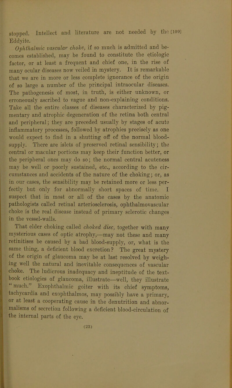 stopped. Intellect and literature are not needed by the [ion] Eddyite. Ophthalmic vascular choice, if so much is admitted and be- comes established, may be found to constitute the etiologic factor, or at least a frequent and chief one, in the rise of many ocular diseases now veiled in mystery. It is remarkable that we are in more or less complete ignorance of the origin of so large a number of the principal intraocular diseases. The pathogenesis of most, in truth, is either unknown, or erroneously ascribed to vague and non-explaining conditions. Take all the entire classes of diseases characterized by pig- mentary and atrophic degeneration of the retina both central and peripheral; they are preceded usually by stages of acute inflammatory processes, followed by atrophies precisely as one would expect to find in a shutting off of the normal blood- supply. There are islets of preserved retinal sensibility; the central or macular portions may keep their function better, or the peripheral ones may do so; the normal central acuteness may be well or poorly sustained, etc., according to the cir- cumstances and accidents of the nature of the choking; or, as in our cases, the sensibility may be retained more or less per- fectly but only for abnormally short spaces of time. I suspect that in most or all of the cases by the anatomic pathologists called retinal arteriosclerosis, ophthalmovascular choke is the real disease instead of primary sclerotic changes in the vessel-walls. That elder choking called cholced disc, together with manv mysterious cases of optic atrophy,—may not these and manv retinitises be caused by a bad blood-supply, or, what is the same thing, a deficient blood excretion ? The great mystery of the origin of glaucoma may be at last resolved by weigh- ing well the natural and inevitable consequences of vascular choke. The ludicrous inadequacy and ineptitude of the text- book etiologies of glaucoma, illustrate—well, thej' illustrate “much.” Exophthalmic goiter with its chief symptoms, tachycardia and exophthalmos, may possibly have a primary, or at least a cooperating cause in the denutrition and abnor- malisms of secretion following a deficient blood-circulation of the internal parts of the eye..