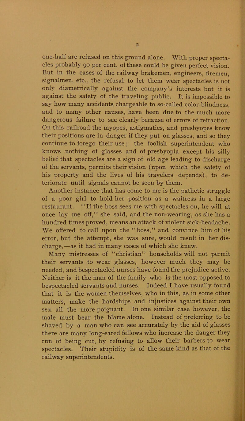 oue-half are refused on this ground alone. Witli proper specta- cles probably 90 per cent, of these could be given perfect vision. But in the cases of the railway brakemen, engineers, firemen, signalmen, etc., the refusal to let them wear spectacles is not only diametrically against the company’s interests but it is against the safety of the traveling public. It is impossible to say how many accidents chargeable to so-called color-blindness, and to many other causes, have been due to the much more dangerous failure to see clearly because of errors of refraction. On this railroad the myopes, astigmatics, and presbyopes know their positions are in danger if they put on glasses, and so they continue to forego their use ; the foolish superintendent who knows nothing of glasses and of presbyopia except his silly belief that spectacles are a sign of old age leading to discharge of the servants, permits their vision (upon which the safety of his property and the lives of his travelers depends), to de- teriorate until signals cannot be seen by them. Another instance that has come to me is the pathetic struggle of a poor girl to hold her position as a waitress in a large restaurant. “If the boss sees me with spectacles on, he will at once lay me off,’’ she said, and the non-wearing, as she has a hundred times proved, means an attack of violent sick-headache. We offered to call upon the “boss,’’ and convince him of his error, but the attempt, she was sure, would result in her dis- charge,—as it had in many cases of which she knew. Many mistresses of “Christian’’ households will not permit their servants to wear glasses, however much they may be needed, and bespectacled nurses have found the prejudice active. Neither is it the man of the family who is the most opposed to bespectacled servants and nurses. Indeed I have usually found that it is the women themselves, who in this, as in some other matters, make the hardships and injustices against their own sex all the more poignant. In one similar case however, the male must bear the blame alone. Instead of preferring to be shaved by a man who can see accurately by the aid of glasses there are many long-eared fellows who increase the danger they run of being cut, by refusing to allow their barbers to wear spectacles. Their stupidity is of the same kind as that of the railway superintendents.