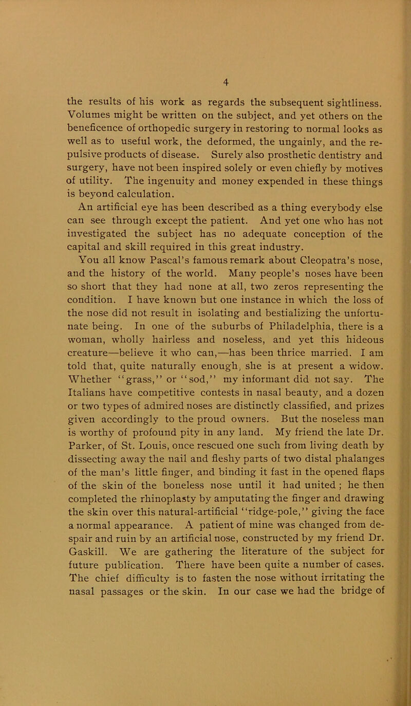 the results of his work as regards the subsequent sightliness. Volumes might be written on the subject, and yet others on the beneficence of orthopedic surgery in restoring to normal looks as well as to useful work, the deformed, the ungainly, and the re- pulsive products of disease. Surely also prosthetic dentistry and surgery, have not been inspired solely or even chiefly by motives of utility. The ingenuity and money expended in these things is beyond calculation. An artificial eye has been described as a thing everybody else can see through except the patient. And yet one who has not investigated the subject has no adequate conception of the capital and skill required in this great industry. You all know Pascal’s famous remark about Cleopatra’s nose, and the history of the world. Many people’s noses hav'e been so short that they had none at all, two zeros representing the condition. I have known but one instance in which the loss of the nose did not result in isolating and bestializing the unfortu- nate being. In one of the suburbs of Philadelphia, there is a woman, wholly hairless and noseless, and yet this hideous creature—believe it who can,—has been thrice married. I am told that, quite naturally enough, she is at present a widow. Whether “grass,” or “sod,” my informant did not say. The Italians have competitive contests in nasal beauty, and a dozen or two types of admired noses are distinctly classified, and prizes given accordingly to the proud owners. But the noseless man is worthy of profound pity in any land. My friend the late Dr. Parker, of St. Louis, once rescued one such from living death by dissecting away the nail and fleshy parts of two distal phalanges of the man’s little finger, and binding it fast in the opened flaps of the skin of the boneless nose until it had united ; he then completed the rhinoplasty by amputating the finger and drawing the skin over this natural-artificial “ridge-pole,” giving the face a normal appearance. A patient of mine was changed from de- spair and ruin by an artificial nose, constructed by my friend Dr. Gaskill. We are gathering the literature of the subject for future publication. There have been quite a number of cases. The chief difl&culty is to fasten the nose without irritating the nasal passages or the skin. In our case we had the bridge of