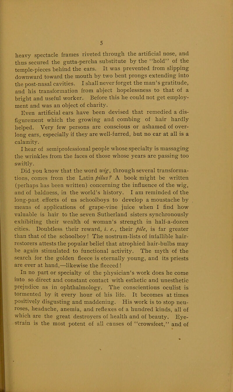 heavy spectacle frames riveted through the artificial nose, and thus secured the gutta-percha substitute by the “hold” of the temple-pieces behind the ears. It was prevented from slipping downward toward the mouth by two bent prongs extending into the post-nasal cavities. I shall never forget the man’s gratitude, and his transformation from abject hopelessness to that of a bright and useful worker. Before this he could not get employ- ment and was an object of charity. Even artificial ears have been devised that remedied a dis- figurement which the growing and combing of hair hardly helped. Very few persons are conscious or ashamed of over- long ears, especially if they are well-furred, but no ear at all is a calamity. I hear of semiprofessional people whose specialty is massaging the wrinkles from the faces of those whose years are passing too swiftly. Did you know that the word wig, through several transforma- tions, comes from the pilusf A book might be written (perhaps has been written) concerning the influence of the wig, and of baldness, in the world’s history. I am reminded of the long-past efforts of us schoolboys to develop a moustache by means of applications of grape-vine juice when I find how valuable is hair to the seven Sutherland sisters synchronously exhibiting their w’ealth of woman’s strength in half-a-dozen cities. Doubtless their reward, i. e., their pile, is far greater than that of the schoolboy! The nostrum-lists of infallible hair- restorers attests the popular belief that atrophied hair-bulbs may be again stimulated to functional activity. The myth of the search for the golden fleece is eternally young, and its priests are ever at hand,—likewise the fleeced ! In no part or specialty of the physician’s work does he come into so direct and constant contact with esthetic and unesthetic prejudice as in ophthalmology. The conscientious oculist is tormented by it every hour of his life. It becomes at times positively disgusting and maddening. His work is to stop neu- roses, headache, anemia, and reflexes of a hundred kinds, all of which are the great destroyers of health and of beauty. Eye- strain is the most potent of all causes of “crowsfeet,” and of