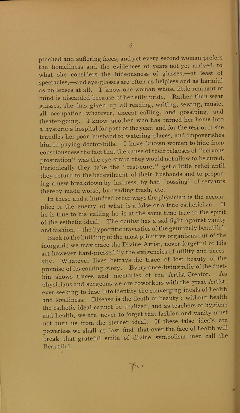 pinched and suffering faces, and yet every second woman prefers the homeliness and the evidences of years not yet arrived, to what she considers the hideousness of glasses,—at least of spectacles,—and eye-glasses are often as helpless and as harmful as no lenses at all. I know one woman whose little remnant of mind is discarded because of her silly pride. Rather than wear glasses, she has given up all reading, writing, sewing, music, all occupation w’hatever, except calling, and gossiping, and theater-going. I know another who has turned her hninf» into a hysteric’s hospital for part of the year, and for the rest ot it she trundles her poor husband to watering places, and impoverishes him in paying doctor-bills. I have known women to hide from consciousness the fact that the cause of their relapses of “nervous prostration’’ was the eye-strain they would not allow to be cured. Periodically they take the “rest-cure,’’ get a little relief until they return to the bedevilment of their husbands and to prepar- ing anew breakdown by laziness, by bad “bossing’’ of serv^ants thereby made worse, by reading trash, etc. In these and a hundred other ways the physician is the accom- plice or the enemy of wHat is a false or a true estheticism. If he is true to his calling he is at the same time true to the spirit of the esthetic ideal. The oculist has a sad fight against vanity and fashion,—the hypocritic travesties of the genuinely beautiful. Back to the building of the most primitive organisms out of the inorganic we may trace the Divine Artist, never forgetful of His art however hard-pressed by the exigencies of utility and neces- sity. Whatever lives betrays the trace of lost beauty or the promise of its coming glory. Kvery once-living relic of the dust- bin shows traces and memories of the Artist-Creator. As physicians and surgeons we are coworkers with the great Artist, ever seeking to fuse into identity the converging ideals of health and loveliness. Disease is the death of beauty ; without health the esthetic ideal cannot be realized, and as teachers of hygiene and health, we are never to forget that fashion and vanity must not turn us from the sterner ideal. If these false ideals are powerless we shall at last find that over the face of health will break that grateful smile of divine symbolism men call the Beautiful.