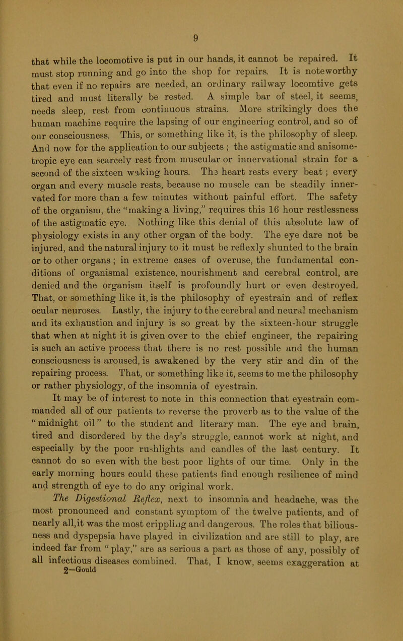 that while the locomotive is put in our hands, it cannot be repaired. It must stop running and go into the shop for repairs. It is noteworthy that even if no repairs are needed, an ordinary railway locomtive gets tired and must literally be rested. A simple bar of steel, it seems, needs sleep, rest fi'om continuous strains. More strikingly does the human machine require the lapsing of our engineering control, and so of our consciousness. This, or something like it, is the philosophy of sleep. And now for the application to our subjects ; the astigmatic and anisome- tropic eye can scarcely rest from muscular or innervational strain for a second of the sixteen waking hours. Ths heart rests every beat; every organ and every muscle rests, because no muscle can be steadily inner- vated for more than a few minutes without painful effort. The safety of the organism, the “making a living,” requires this 16 hour restlessness of the astigmatic eye. Nothing like this denial of this absolute law of physiology exists in any other organ of the body. The eye dare not be injured, and the natural injury to it must be reflexly shunted to the brain or to other organs; in extreme cases of overuse, the fundamental con- ditions of organismal existence, nourishment and cerebral control, are denied and the organism itself is profoundly hurt or even destroyed. That, or something like it, is the philosophy of eyestrain and of reflex ocular neuroses. Lastly, the injury to the cerebral and neural mechanism and its exhaustion and injury is so great by the sixteen-hour struggle that when at night it is given over to the chief engineer, the repairing is such an active process that there is no rest possible and the human consciousness is aroused, is awakened by the very stir and din of the repairing process. That, or something like it, seems to me the philosophy or rather physiology, of the insomnia of eyestrain. It may be of interest to note in this connection that eyestrain com- manded all of our patients to reverse the proverb as to the value of the “ midnight oil ” to the student and literary man. The eye and brain, tired and disordered by the day’s struggle, cannot work at night, and especially by the poor rushlights and candles of the last century. It cannot do so even with the best poor lights of our time. Only in the early morning hours couhl these patients find enough resilience of mind and strength of ey’^e to do any original work. The Digestional Reflex, next to insomnia and headache, was the most pronounced and constant symptom of the twelve patients, and of nearly all,it was the most crippling and dangerous. The roles that bilious- ness and dyspepsia have played in civilization and are still to play, are indeed far from “ play,” are as serious a part as those of any, possibly of all infectious diseases combined. That, I know, seems exaggeration at 2—Gould °