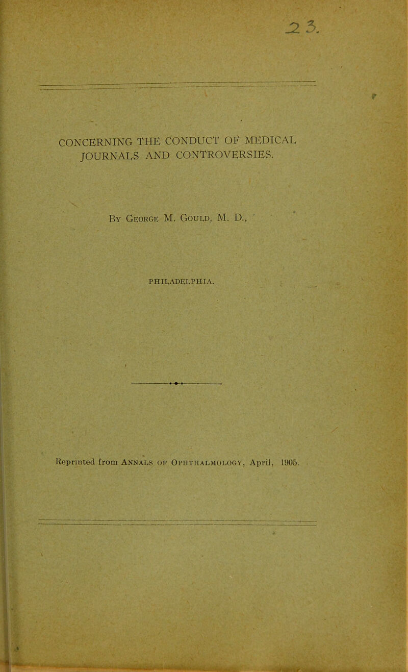 J2 5. I CONCERNING THE CONDUCT OF MEDICAL JOURNALS AND CONTROVERSIES. X By George M. Gould^ M. D., PHILADELPHIA. i I Reprmted from Annals of Ophthalmology, April, 1905.