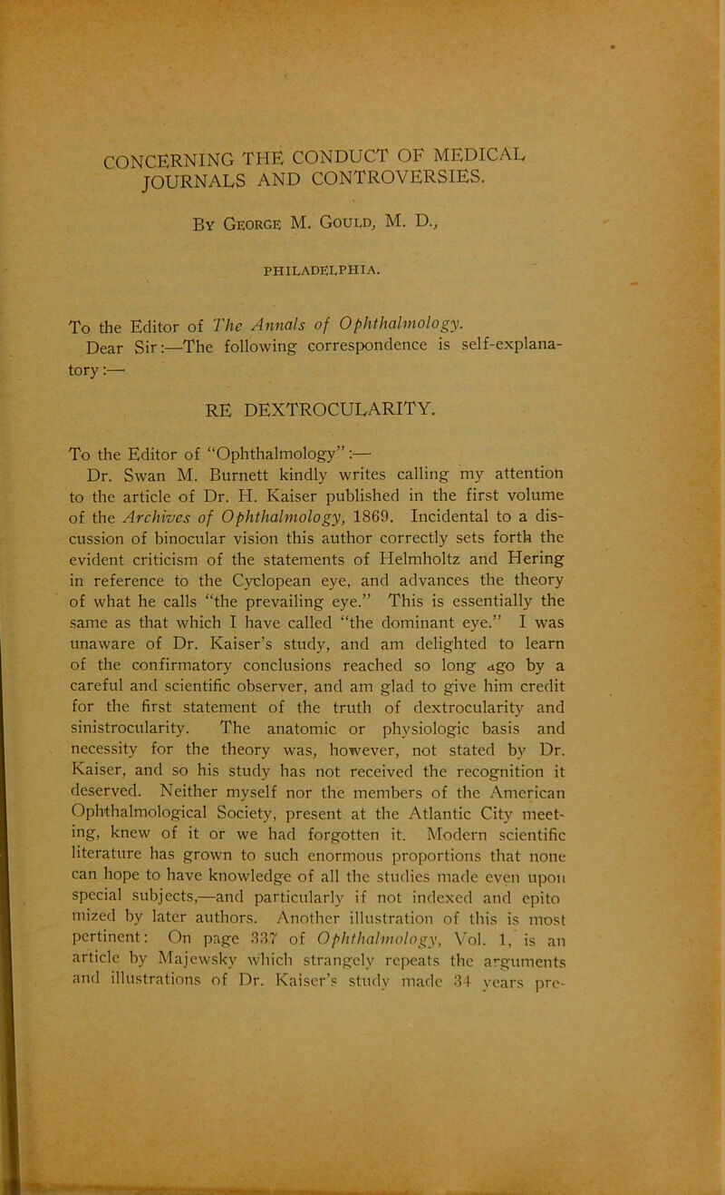 CONCERNING THE CONDUCT OF MEDICAL JOURNALS AND CONTROVERSIES. By George M. Gould, M. D., PHILADELPHIA. To the Editor of The Annals of Ophthalmology. Dear Sir;—The following correspondence is self-explana- tory :— RE DEXTROCULARITY. To the Editor of “Ophthalmology”;— Dr. Swan M. Burnett kindly writes calling my attention to the article of Dr. H. Kaiser published in the first volume of the Archives of Ophthalmology, 1869. Incidental to a dis- cussion of binocular vision this author correctly sets forth the evident criticism of the statements of Helmholtz and Hering in reference to the Cyclopean eye, and advances the theory of what he calls “the prevailing eye.” This is essentially the same as that which I have called “the dominant eye.” I was unaware of Dr. Kaiser’s study, and am delighted to learn of the confirmatory conclusions reached so long <igo by a careful and scientific observer, and am glad to give him credit for the first statement of the truth of dextrocularity and sinistrocularity. The anatomic or physiologic basis and necessity for the theory was, however, not stated by Dr. Kaiser, and so his study has not received the recognition it deserved. Neither myself nor the members of the American Ophthalmological Society, present at the Atlantic City meet- ing, knew of it or we had forgotten it. Modern scientific literature has grown to such enormous proportions that none can hope to have knowledge of all the studies made even upon special subjects,—and particularly if not indexed and epito mized by later authors. Another illustration of this is most pertinent: On page .3.87 of Ophthalmology, Vol. 1, is an article by Majcwsky which strangely repeats the arguments and illustrations of Dr. Kaiser’s study made 34 years pre-