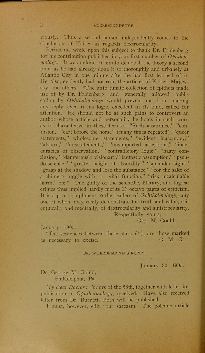 viously. Thus a second person independently comes to the conclusion of Kaiser as regards dextrocularity. Permit me while upon this subject to thank Dr. Fridenberg for his contribution published in your first number of Ophthal- mology. It was unkind of him to demolish the theory a second time, as he had already done it so thoroughly and urbanely at Atlantic City in one minute after he had first learned of it. He, also, evidently had not read the articles of Kaiser, Majew- sky, and others. *The unfortunate collection of epithets made use of by Dr. Fridenberg and generally allowed publi- cation by Ophthalmology would prevent me from making any reply, even if his logic, excellent of its kind, called for attention. He should not be at such pains to controvert an author whose article and personality he holds in such scorn as to characterize in these terms:—“Such assurance,” “con- fusion,” “cart before the horse” (many times repeated), “queer statements,” wholesome statements,” “evident inaccuracy,” “absurd,” “misstatements,” “unsupp>orted assertions,” “inac- curacies of observation,” “contradictory logic,” “hasty con- clusion,” “dangerously visionary,” fantastic assumption,” “pseu- do-science,” “greater height of absurdity,” “squander. sight,” “grasp at the shadow and lose the substance,” “for the sake of a chimera juggle with a vital function,” “risk incalculable harm,” etc.* One guilty of the scientific, literary, and logical crimes thus implied hardly merits 17 octavo pages of criticism. It is a poor compliment to the readers of Ophthalmology, any one of whom may easily demonstrate the truth and value, sci- entifically and medically, of dextrocularity and sinistrocularity. Respectfully yours. Geo. M. Gould. January, 1905. *The sentences between these stars (*), are those marked as necessary to excise. G. M. G. DR. WUERDEMANn's REPEY. January 30, 1905. Dr. George M. Gould, Philadelphia, Pa. My Dear Doctor: Yours of the 38th, together with letter for publication in Ophthalmology, received. Have also received letter from Dr. Burnett. Both will be published. T must, however, edit your sarcasm. The polemic article