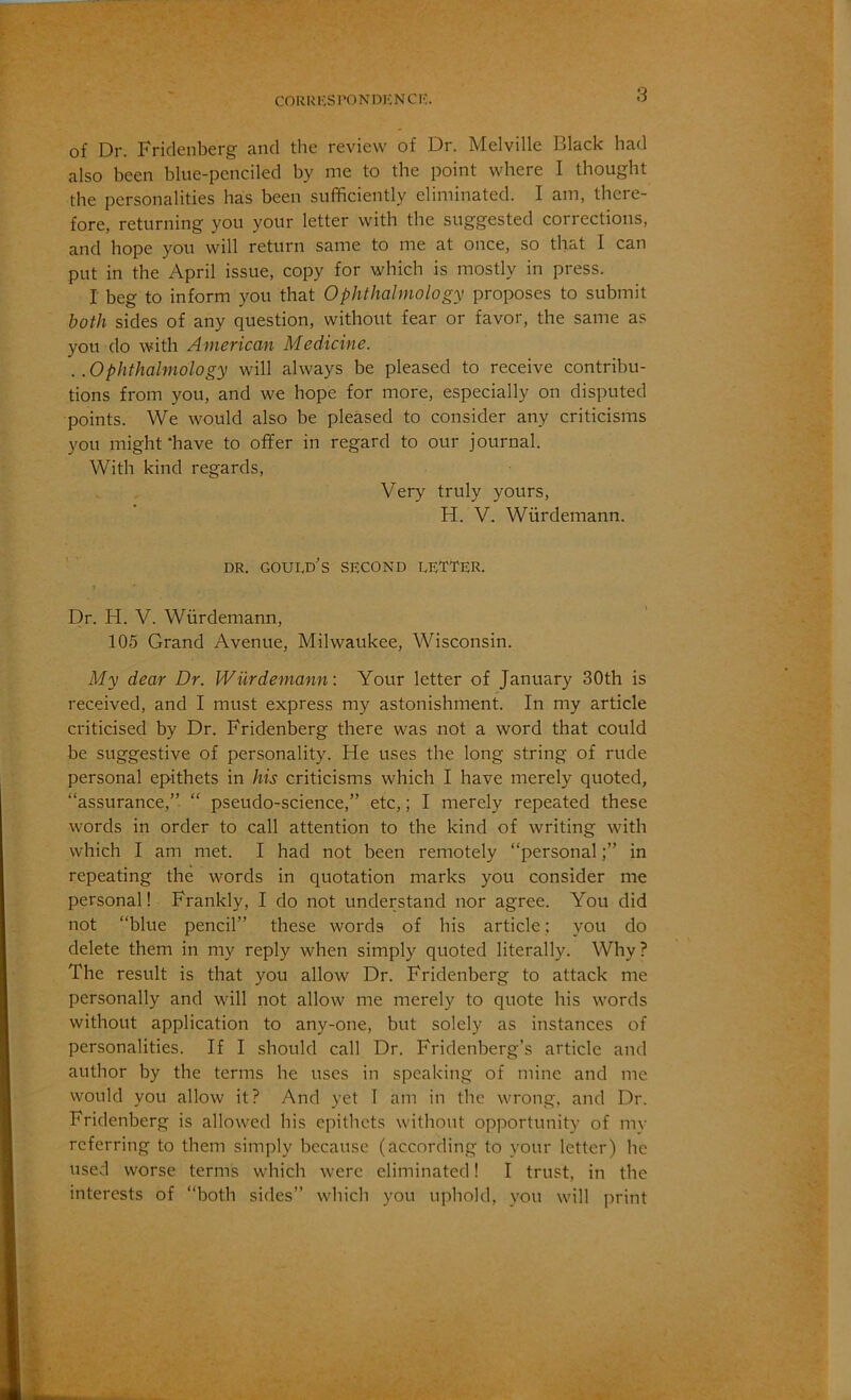 COUKKSPONDKNCK. of Dr. Fridenberg and the review of Dr. Melville Black had also been blue-penciled by me to the point where I thought the personalities has been sufficiently eliminated. I am, there- fore, returning you your letter with the suggested corrections, and hope you will return same to me at once, so that I can put in the April issue, copy for which is mostly in press. I beg to inform you that Ophthalmology proposes to submit both sides of any question, without fear or favor, the same as you do with American Medicine. . .Ophthalmology will always be pleased to receive contribu- tions from you, and we hope for more, especially on disputed points. We would also be pleased to consider any criticisms you might‘have to offer in regard to our journal. With kind regards. Very truly yours, H. V. Wiirdemann. ' ” DR. Gould's second letter. Dr. H. V. Wiirdemann, 105 Grand Avenue, Milwaukee, Wisconsin. My dear Dr. Wiirdemann: Your letter of January 30th is received, and I must express my astonishment. In my article criticised by Dr. Fridenberg there was not a word that could be suggestive of personality. He uses the long string of rude personal epithets in his criticisms which I have merely quoted, “assurance,” “ pseudo-science,” etc,; I merely repeated these words in order to call attention to the kind of writing with which I am met. I had not been remotely “personal;” in repeating the words in quotation marks you consider me personal! Frankly, I do not understand nor agree. You did not “blue pencil” these words of his article: you do delete them in my reply when simply quoted literally. Why? The result is that you allow Dr. Fridenberg to attack me personally and will not allow me merely to quote his words without application to any-one, but solely as instances of personalities. If I should call Dr. Fridenberg’s article and author by the terms he uses in speaking of mine and me would you allow it? And yet I am in the wrong, and Dr. Fridenberg is allowed his epithets without opportunity of mv referring to them simply because (according to your letter) he used worse terms which were eliminated! I trust, in the interests of “both sides” which you uphold, you will print