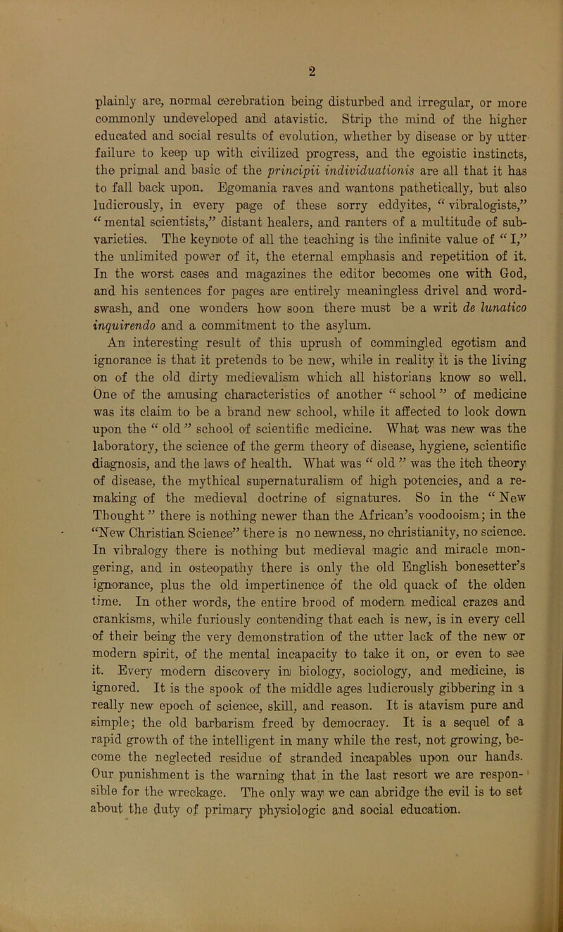 plainly are, normal cerebration being disturbed and irregular, or more commonly undeveloped anid atavistic. Strip the mind of the higher educated and social results of evolution, whether by disease or by utter failure to keep up with civilized progress, and the egoistic instincts, the primal and basic of the principii individuationis are all that it has to fall back upon. Egomania raves and wantons pathetically, but also ludicrously, in every page of these sorry eddyites, “ vibralogists,” “ mental scientists,” distant healers, and ranters of a multitude of sub- varieties. The keyniote of all the teaching is the infinite value of “ I,” the unlimited power of it, the eternal emphasis and repetition of it. In the worst cases and magazines the editor becomes one with God, and his sentences for pages are entirely meaningless drivel and word- swash, and one wonders how soon there must be a writ de lunatico inquirendo and a commitment to the asylum. Ani interesting result of this uprush of commingled egotism and ignorance is that it pretends to be new, while in reality it is the living on of the old dirty medievalism which all historians know so well. One of the amusing characteristics of another “ school ” of medicine was its claim to be a brand new school, while it affected to look down upon the “ old ” school of scientific medicine. What was new was the laboratory, the science of the germ theory of disease, hygiene, scientific diagnosis, and the laws of health. What was “ old ” was the itch theory of disease, the mythical supernaturalism of high potencies, and a re- making of the medieval doctrine of signatures. So in the “ New Thought” there is nothing newer than the African’s voodooism; in the “New Christian Science” there is no newness, no Christianity, no science. In vibralogy there is nothing but medieval magic and miracle mon- gering, and in osteopathy there is only the old English bonesetteEs ignorance, plus the old impertinenee of the old quack of the olden time. In other words, the entire brood of modem medical crazes and crankisms, while furiously contending that each is new, is in every cell of their being the very demonstration of the utter lack of the new or modem spirit, of the mental incapacity to take it on, or even to see it. Every modem discovery in biology, sociology, and medicine, is ignored. It is the spook of the middle ages ludicrously gibbering in a really new epoch of scienOe, skill, and reason. It is atavism pure and simple; the old barbarism freed by democracy. It is a sequel of a rapid growth of the intelligent in many while the rest, not growing, be- come the neglected residue of stranded incapables upon our hands. Our punishment is the warning that in the last resort we are respon-' sible for the wreckage. The only way we can abridge the evil is to set about the duty of primary physiologic and social education.