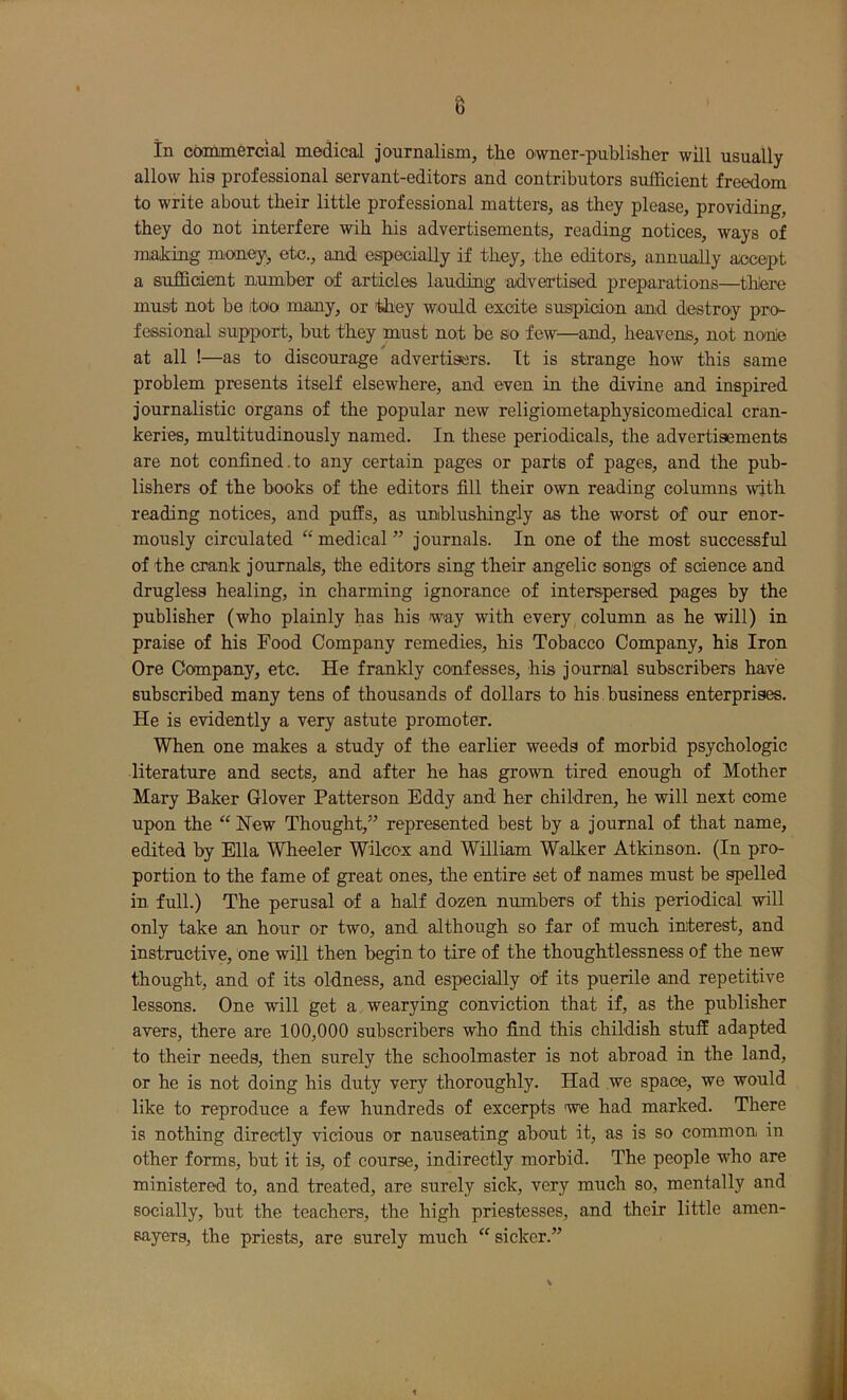 8 in commercial medical journalism, the owner-publisher will usually allow his professional servant-editors and contributors sufficient freedom to write about their little professional matters, as they please, providing, they do not interfere wih his advertisements, reading notices, ways of making money, etc., and especially if they, the editors, annually accept a sufficient number of articles lauding advertised preparations—thi^ must not be too many, or they would excite suspicion and destroy prcK- fessional support, but they must not be so few—and, heavens, not nonie at all !—as to discourage advertisfers. Tt is strange how this same problem presents itself elsewhere, and even in the divine and inspired journalistic organs of the popular new religiometaphysicomedical cran- keries, multitudinously named. In these periodicals, the advertisements are not confined.to any certain pages or parts of pages, and the pub- lishers of the books of the editors fill their own reading columns with reading notices, and puffs, as unblushingly as the worst of our enor- mously circulated “ medical ” journals. In one of the most successful of the crank journals, the editors sing their angelic songs of science and drugless healing, in charming ignorance of interspersed pages by the publisher (who plainly has his way with every column as he will) in praise of his Food Company remedies, his Tobacco Company, his Iron Ore Company, etc. He frankly confesses, his joumial subscribers have subscribed many tens of thousands of dollars to his . business enterprises. He is evidently a very astute promoter. When one makes a study of the earlier weeds of morbid psychologic literature and sects, and after he has grown tired enough of Mother Mary Baker Glover Patterson Eddy and her children, he will next come upon the “ New Thought,” represented best by a journal of that name, edited by Ella Wheeler Wilcox and William Walker Atkinson. (In pro- portion to the fame of great ones, the entire set of names must be spelled in full.) The perusal of a half dozen numbers of this periodical will only take an hour or two, and although so far of much interest, and instructive, one will then begin to tire of the thoughtlessness of the new thought, and of its oldness, and especially of its puerile and repetitive lessons. One will get a wearying conviction that if, as the publisher avers, there are 100,000 subscribers who find this childish stuff adapted to their needs, then surely the schoolmaster is not abroad in the land, or he is not doing his duty very thoroughly. Had we space, we would like to reproduce a few hundreds of excerpts we had marked. There is nothing directly vicious or nauseating about it, as is so common in other forms, but it is, of course, indirectly morbid. The people who are ministered to, and treated, are surely sick, very much so, mentally and socially, but the teachers, the high priestesses, and their little amen- sayers, the priests, are surely much sicker.”