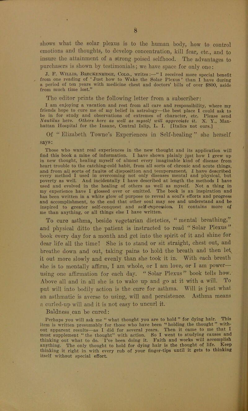 shows what the solar plexus is to the human body, how to control emotions and thoughts, to develop concentration, kill fear, etc., and to insure the attainment of a strong poised selfhood. The advantages to purchasers is shown by testimonials; we have space for only one: J. P. Willis, Breckenbidge, Colo., writes:—“ I received more special benefit from one reading of ‘ Just how to Wake the Solar Plexus ’ than I have during a period of ten years with medicine chest and doctors’ bills of over $800, aside from much time lost.” The 'editor prints the following letter from a subscriber: I am enjoying a vacation and rest from all care and responsibility, where my friends hope to cure me of my belief in astrology—the best place I could ask to be in for study and observations of extremes of character, etc. Please send Nautilus here. Others here as well as myself will appreciate it. X. Y., Man- hattan Hospital for the Insane, Central Islip, L. I. [Italics not ours.] Of “ Elizabeth Towne’s Experiences in Self-healing ” sihe herself says: • Those who want real experiences in the new thought and its application will find this book a mine of information. I have shown plainly jpst how I grew up in new thought, healing myself of almost every imaginable kind of disease from heart trouble to the catching-cold habit, from all sorts of chronic and acute things, anid from aiU sorts of faults of disposition and temperamenit I have desorilbed every method I used in overcoming not only diseases mental and physical, but poverty as well. And incidentally I have described at length the methods I have used and evolved in the healing of others as well as myself. Not a thing in my experience have I glossed over or omitted. The book is an inspiration and has been written in a white glow of purpose to reveal a soul’s efforts and progress and accomplishment, to the end that other soul may see and understand and be inspired to greater self-conquest and self-e^preasion. It contains more of me than anything, or all things else I have written. To cure asthma, beside vegetarian dietetics, mental breathing,” and physical ditto the patient is instructed to read “ Solar Plexus ” book every day for a month and get into the spirit of it and shine for dear life all the time! She is to stand or sit straight, chest out, and breathe down and out, taking pains to hold] the breath and then let_ it out more slowly and evenly than she took it in. With each breath she is to mentally affirm, I am whole, or I am love> or I am power using one affirmation for each day. “Solar Plexus” book tells how. Above all and in all she is to wake up and go at it wlith a will. To put will into bodily action is the cure for asthma. Will is just what an asthmatic is averse to using, will and persistence. Asthma means a curled-up will and it is not easy to uncurl it. Baldness,can be cured: Perhaps you will ask me “ what thought you are to hold ” for dying hair. This item is written presumably for those who have been “ holding the thought ” with- out apparent results—as I did for several years. Then it came to me that I must supplement “ the thought” with action. So I went to studying causes and thinking out what to do. I’ve been doing it. Faith and works will accomplish anything. The only thought to hold for dying hair is the thought of life. ^ Keep thinking it right in with every rub of your finger-tips until it gets to thinking itself without special effort.