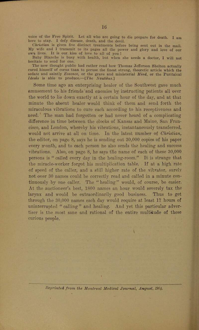 voice of the Free Spirit. Let all who arc going to die prepare for death. 1 am here to stay. I defy disease, death, and the devil. Christian is given five distinct treatments before being sent out in the mail. My wife and 1 transmit to its pages all the power and glory and love of our own lives. It is our kiss of love to all of you ! Baby Blanche is busy with health, but when she needs a doctor, I will not hesitate to send for one. The new thought public had rather read how Thomas Jefferson Shelton actually cured himself of corns than to peruse the finest strung, theoretic article which the sedate and saintly Essence, or the grave and ministerial Mind, or the Puritaical Ideals is able to produce.—[The Nautilus.'i Some time ago an enterprising healer of the Southwest gave much amusement to his friends'and enemies byi instructing patients all over the world to lie down exactly at a certain hour of the day, and at that minute the absent healer would think of them and send forth the miraculous vibrations to cure each according to his receptiveness and need.' The man had forgotten or had never heard of a complicating difference in time between the clocks of Kansas and Maine, San Fran- cisco, and London, whereby his vibrations, instantaneously transferred, would not arrive at all on time. In the latest nlimber of Christian, the editor, on page 8, says he is sending out 30,000 copies of his paper every month, and to each person he also sends the healing and success vibrations. Also, on page 8, he says the name of each of these 30,000 persons is “ called every day in the healing-room.” It is strange that the miracle-worker forgot his multiplication table. If at a high rate of speed of the caller, and a still higher rate of the vibrator, surely not over 30 names could be correctly read and called in a minute con- tinuously by one caller. The “ healing ” would, of course, be easier. At the auctioneer’s best, 1800 names an hour would severely tax the larynx and would be extraordinarily good business. Thus to get through the 30,000 names each day would require at least 17 hours of uninterrupted “ calling ” and healing. And yet this particular adver- tiser is the most sane and rational of the entire multitude of these curious people. ' \ I Reprinted from the Montreal Medical Journal, Augwt, 1904.