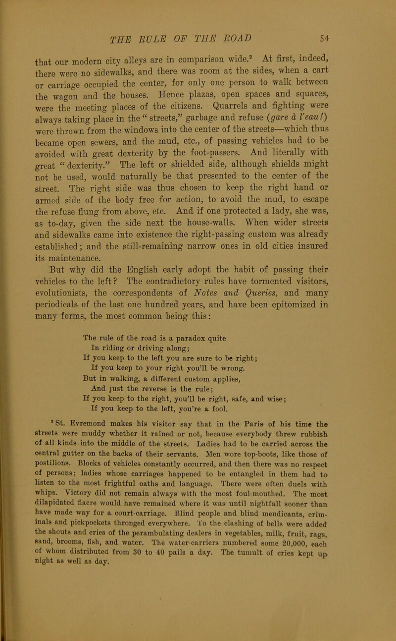 that our modern city alleys are in comparison wide.=* At first, indeed, there were no sidewalks, and there was room at the sides, when a cart or carriage occupied the center, for only one person to walk between the wagon and the houses. Hence plazas, open spaces and squares, were the meeting places of the citizens. Quarrels and fighting were always taking place in the “ streets,” garbage and refuse {gare a I’eau!) were thrown from the windows into the center of the streets—which thus became open sewers, and the mud, etc., of passing vehicles had to be avoided with great dexterity by the foot-passers. And literally with great “ dexterity.” The left or shielded side, although shields might not be used, would naturally be that presented to the center of the street. The right side was thus chosen to keep the right hand or armed side of the body free for action, to avoid the mud, to escape the refuse flung from above, etc. And if one protected a lady, she was, as to-day, given the side next the house-walls. When wider streets and sidewalks came into existence the right-passing custom was already established; and the still-remaining narrow ones in old cities insured its maintenance. But why did the English early adopt the habit of passing their vehicles to the left ? The contradictory rules have tormented visitors, evolutionists, the correspondents of Notes and Queries, and many periodicals of the last one hundred years, and have been epitomized in many forms, the most common being this: The rule of the road is a paradox quite In riding or driving along; If you keep to the left you are sure to be right; If you keep to your right you’ll be wrong. But in walking, a different custom applies, And just the reverse is the rule; If you keep to the right, you’ll be right, safe, and wise; If you keep to the left, you’re a fool. ® St. Evremond makes his visitor say that in the Paris of his time the streets were muddy whether it rained or not, because everybody threw rubbish of all kinds into the middle of the streets. Ladies had to be carried across the central gutter on the backs of their servants. Men wore top-boots, like those of postilions. Blocks of vehicles constantly occurred, and then there Avas no respect of persons; ladies whose carriages happened to be entangled in them had to listen to the most frightful oaths and language. There Avere often duels Avith whips. Victory did not remain always with the most foul-mouthed. The most dilapidated fiacre Avould have remained AA’here it Avas until nightfall sooner than have made Avay for a court-carriage. Blind people and blind mendicants, crim- inals and pickpockets thronged everywhere. To the clashing of bells were added the shouts and cries of the perambulating dealers in vegetables, milk, fruit, rags, sand, brooms, fish, and Avater. The water-carriers numbered some 20,000, each of whom distributed from 30 to 40 pails a day. The tumult of cries kept up night as well as day.