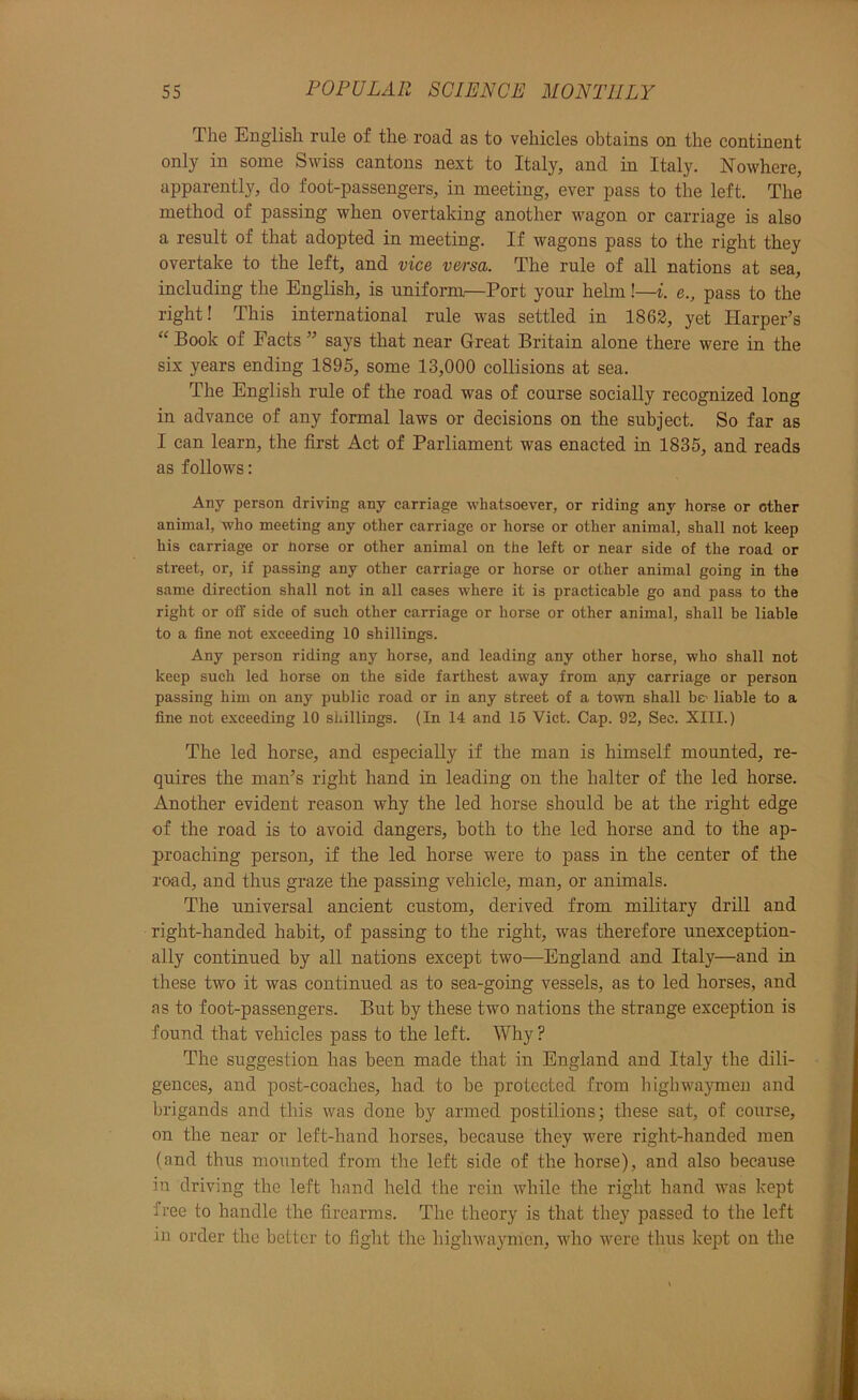 The English rule of the road as to vehicles obtains on the continent only in some Swiss cantons next to Italy, and in Italy. Nowhere, apparently, do foot-passengers, in meeting, ever pass to the left. The method of passing when overtaking another wagon or carriage is also a result of that adopted in meeting. If wagons pass to the right they overtake to the left, and vice versa. The rule of all nations at sea, including the English, is uniform—Port your helm!—i. e., pass to the right! This international rule was settled in 1862, yet Harper’s “ Book of Facts ” says that near Great Britain alone there were in the six years ending 1895, some 13,000 collisions at sea. The English rule of the road was of course socially recognized long in advance of any formal laws or decisions on the subject. So far as I can learn, the first Act of Parliament was enacted in 1835, and reads as follows: Any person driving any carriage whatsoever, or riding any horse or other animal, who meeting any other carriage or horse or other animal, shall not keep his carriage or norse or other animal on the left or near side of the road or street, or, if passing any other carriage or horse or other animal going in the same direction shall not in all cases where it is practicable go and pass to the right or off side of such other carriage or horse or other animal, shall be liable to a fine not exceeding 10 shillings. Any person riding any horse, and leading any other horse, who shall not keep such led horse on the side farthest away from any carriage or person passing him on any public road or in any street of a town shall be' liable to a fine not exceeding 10 shillings. (In 14 and 15 Viet. Cap. 92, Sec. XIII.) The led horse, and especially if the man is himself mounted, re- quires the man’s right hand in leading on the halter of the led horse. Another evident reason why the led horse should be at the right edge of the road is to avoid dangers, both to the led horse and to the ap- proaching person, if the led horse were to pass in the center of the road, and thus graze the passing vehicle, man, or animals. The universal ancient custom, derived from military drill and right-handed habit, of passing to the right, was therefore unexception- ally continued by all nations except two—England and Italy—and in these two it was continued as to sea-going vessels, as to led horses, and as to foot-passengers. But by these two nations the strange exception is found that vehicles pass to the left. Why ? The suggestion has been made that in England and Italy the dili- gences, and post-coaches, had to be protected from liighwaymen and brigands and this was done by armed postilions; these sat, of course, on the near or left-hand horses, because they were right-handed men (and thus mounted from the left side of the horse), and also because in driving the left hand held the rein while the right hand was kept free to handle the firearms. The theory is that they passed to the left in order the better to fight the highwa}'men, who were thus kept on the
