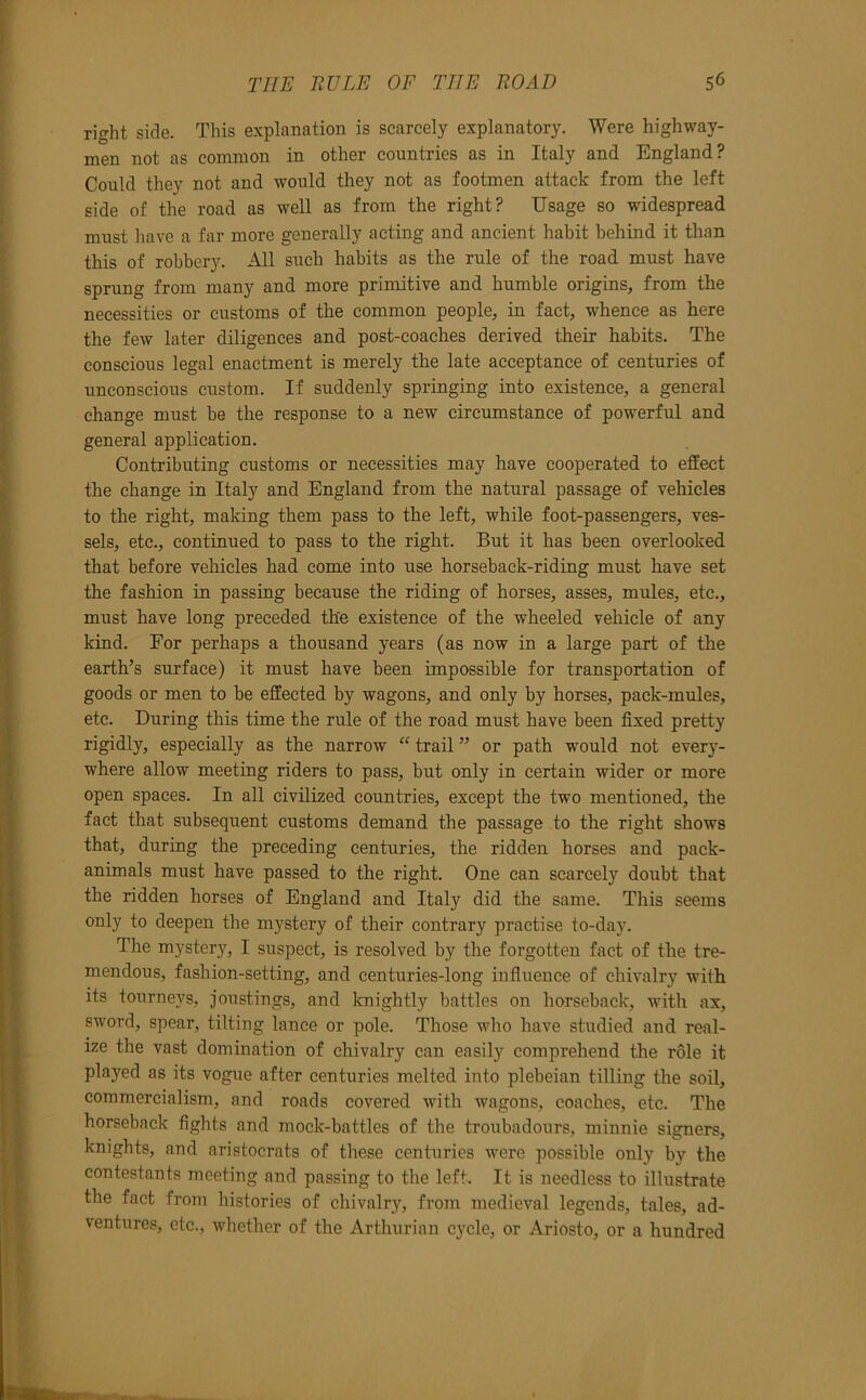 right side. This explanation is scarcely explanatory. Were highway- men not as common in other countries as in Italy and England? Could they not and would they not as footmen attack from the left side of the road as well as from the right? Usage so widespread must have a far more generally acting and ancient habit behind it than this of rohber3^ All such habits as the rule of the road must have sprung from many and more primitive and humble origins, from the necessities or customs of the common people, in fact, whence as here the few later diligences and post-coaches derived their habits. The conscious legal enactment is merely the late acceptance of centuries of unconscious custom. If suddenly springing into existence, a general change must be the response to a new circumstance of powerful and general application. Contributing customs or necessities may have cooperated to effect the change in Italy and England from the natural passage of vehicles to the right, making them pass to the left, while foot-passengers, ves- sels, etc., continued to pass to the right. But it has been overlooked that before vehicles had come into use horseback-riding must have set the fashion in passing because the riding of horses, asses, mules, etc., must have long preceded the existence of the wheeled vehicle of any kind. For perhaps a thousand years (as now in a large part of the earth’s surface) it must have been impossible for transportation of goods or men to be effected by wagons, and only by horses, pack-mules, etc. During this time the rule of the road must have been fixed pretty rigidly, especially as the narrow “ trail ” or path would not every- where allow meeting riders to pass, but only in certain wider or more open spaces. In all civilized countries, except the two mentioned, the fact that subsequent customs demand the passage to the right shows that, during the preceding centuries, the ridden horses and pack- animals must have passed to the right. One can scarcely doubt that the ridden horses of England and Italy did the same. This seems only to deepen the mystery of their contrary practise to-day. The mystery, I suspect, is resolved by the forgotten fact of the tre- mendous, fashion-setting, and centuries-long infiuence of chivalry with its tourneys, joustings, and knightly battles on horseback, Avith ax, sword, spear, tilting lance or pole. Those who have studied and real- ize the vast domination of chivalry can easily comprehend the role it played as its vogue after centuries melted into plebeian tilling the soil, commercialism, and roads covered with wagons, coaches, etc. The horseback fights and mock-battles of the troubadours, miunie signers, knights, and aristocrats of these centuries were possible only by the contestants meeting and passing to the left. It is needless to illustrate the fact from histories of chivalry, from medieval legends, tales, ad- ventures, etc., whether of the Arthurian cycle, or Ariosto, or a hundred