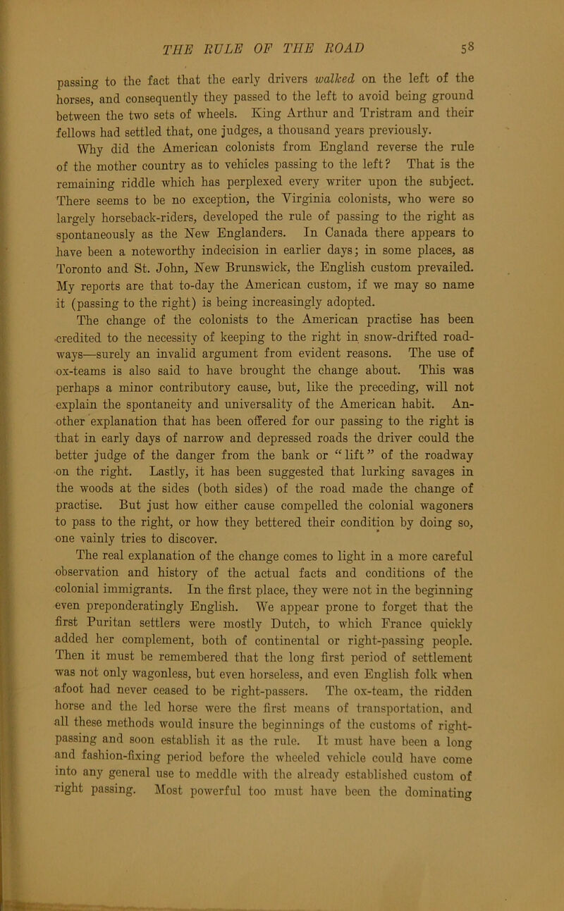 passing to the fact that the early drivers walked on the left of the horses, and consequently they passed to the left to avoid being ground between the two sets of wheels. King Arthur and Tristram and their fellows had settled that, one judges, a thousand years previously. Why did the American colonists from England reverse the rule of the mother country as to vehicles passing to the left ? That is the remaining riddle which has perplexed every writer upon the subject. There seems to be no exception, the Virginia colonists, who were so largely horseback-riders, developed the rule of passing to the right as spontaneously as the New Englanders. In Canada there appears to have been a noteworthy indecision in earlier days; in some places, as Toronto and St. John, New Brunswick, the English custom prevailed. My reports are that to-day the American custom, if we may so name it (passing to the right) is being increasingly adopted. The change of the colonists to the American practise has been credited to the necessity of keeping to the right in snow-drifted road- ways—surely an invalid argument from evident reasons. The use of ox-teams is also said to have brought the change about. This was perhaps a minor contributory cause, but, like the preceding, will not explain the spontaneity and universality of the American habit. An- other explanation that has been offered for our passing to the right is that in early days of narrow and depressed roads the driver could the better judge of the danger from the bank or “lift” of the roadway ■on the right. Lastly, it has been suggested that lurking savages in the woods at the sides (both sides) of the road made the change of practise. But just how either cause compelled the colonial wagoners to pass to the right, or how they bettered their condition by doing so, one vainly tries to discover. The real explanation of the change comes to light in a more careful observation and history of the actual facts and conditions of the colonial immigrants. In the first place, they were not in the beginning even preponderatingly English. We appear prone to forget that the first Puritan settlers were mostly Dutch, to which France quickly added her complement, both of continental or right-passing people. Then it must be remembered that the long first period of settlement was not only wagonless, but even horseless, and even English folk when afoot had never ceased to be right-passers. The ox-team, the ridden horse and the led horse were the first means of transportation, and all these methods would insure the beginnings of the customs of right- passing and soon establish it as the rule. It must have been a long and fashion-fixing period before the wheeled vehicle could have come into any general use to meddle with the already established custom of right passing. Most powerful too must have been the dominating