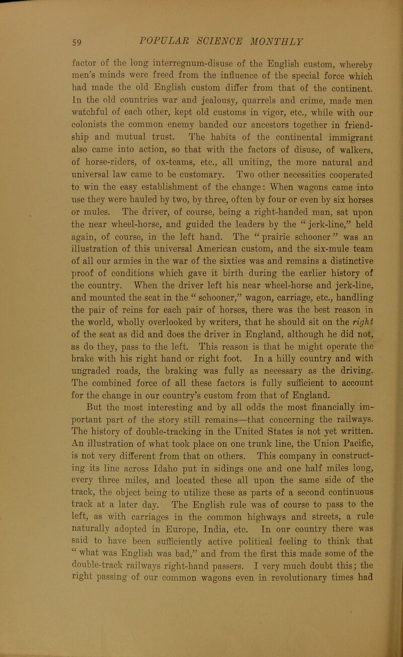 factor of the long interregnum-disuse of the English custom, whereby men’s minds were freed from the influence of the special force which had made the old English custom differ from that of the continent. In the old countries war and Jealousy, quarrels and crime, made men watchful of each other, kept old customs in vigor, etc., while with our colordsts the common enemy banded our ancestors together in friend- ship and mutual trust. The habits of the continental immigrant also came into action, so that with the factors of disuse, of walkers, of horse-riders, of ox-teams, etc., all uniting, the more natural and universal law came to be customary. Two other necessities cooperated to win the easy establishment of the change: When wagons came into use they were hauled by two, by three, often by four or even by six horses or mules. The driver, of course, being a right-handed man, sat upon the near wheel-horse, and guided the leaders by the “ Jerk-line,” held again, of course, in the left hand. The “prairie schooner” was an illustration of this universal American custom, and the six-mule team of all our armies in the war of the sixties was and remains a distinctive proof of conditions which gave it birth during the earlier history of the country. When the driver left his near wheel-horse and Jerk-line, and mounted the seat in the “ schooner,” wagon, carriage, etc., handling the pair of reins for each pair of horses, there was the best reason in the world, wholly overlooked by writers, that he should sit on the right of the seat as did and does the driver in England, although he did not, as do they, pass to the left. This reason is that he might operate the brake with his right hand or right foot. In a hilly country and with ungraded roads, the braking was fully as necessary as the driving. The combined force of all these factors is fully sufficient to account for the change in our country’s custom from that of England. But the most interesting and by all odds the most financially im- portant part of the story still remains—that concerning the railways. The history of double-tracking in the United States is not yet written. An illustration of what took place on one trunk line, the Union Pacific, is not very different from that on others. This company in construct- ing its line across Idaho put in sidings one and one half miles long, every three miles, and located these all upon the same side of the track, the object being to utilize these as parts of a second continuous track at a later day. The English rule was of course to pass to the left, as with carriages in the common highways and streets, a rule naturally adopted in Europe, India, etc. In our country there was said to have been sufficiently active political feeling to think that “ what was English was bad,” and from the first this made some of the double-track railways right-hand passers. I very much doubt this; the right passing of our common wagons even in revolutionary times had