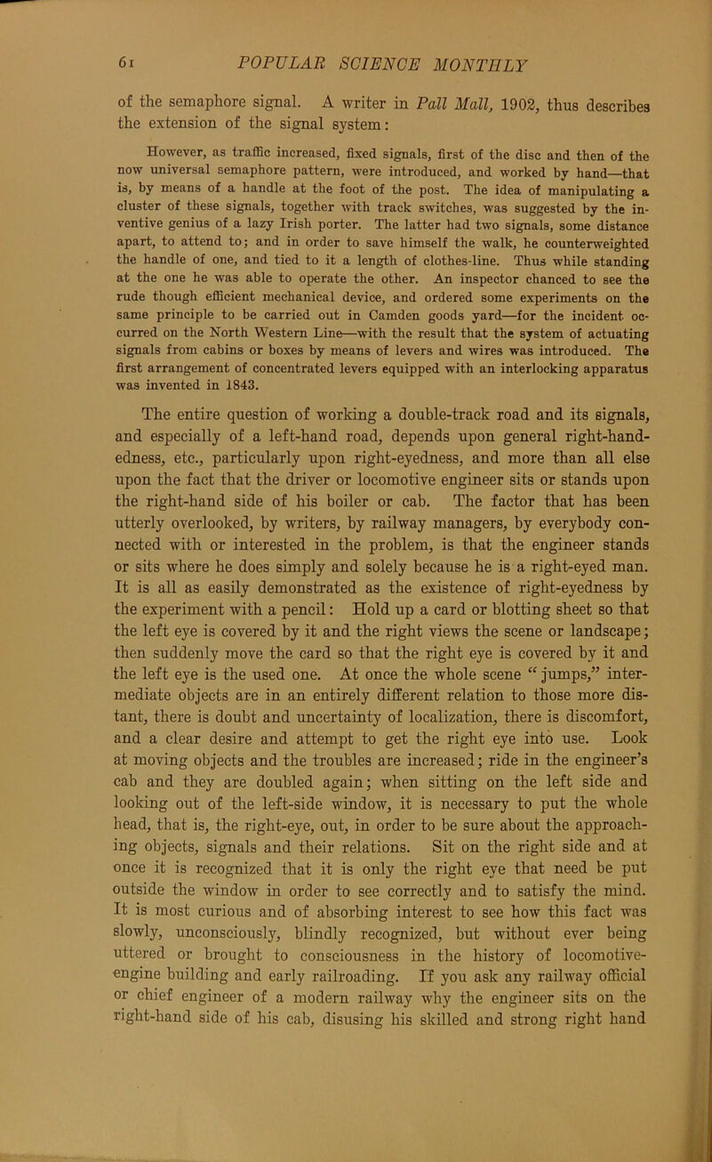 of the semaphore signal. A writer in Pall Mall, 1902, thus describes the extension of the signal system: However, as traffic increased, fixed signals, first of the disc and then of the now universal semaphore pattern, were introduced, and worked by hand—that is, by means of a handle at the foot of the post. The idea of manipulating a cluster of these signals, together with track switches, was suggested by the in- ventive genius of a lazy Irish porter. The latter had two signals, some distance apart, to attend to; and in order to save himself the walk, he counterweighted the handle of one, and tied to it a length of clothes-line. Thus while standing at the one he was able to operate the other. An inspector chanced to see the rude though efficient mechanical device, and ordered some experiments on the same principle to be carried out in Camden goods yard—for the incident oc- curred on the North Western Line—with the result that the system of actuating signals from cabins or boxes by means of levers and wires was introduced. The first arrangement of concentrated levers equipped with an interlocking apparatus was invented in 1843. The entire question of working a double-track road and its signals, and especially of a left-hand road, depends upon general right-hand- edness, etc., particularly upon right-eyedness, and more than all else upon the fact that the driver or locomotive engineer sits or stands upon the right-hand side of his boiler or cab. The factor that has been utterly overlooked, by writers, by railway managers, by everybody con- nected with or interested in the problem, is that the engineer stands or sits where he does simply and solely because he is a right-eyed man. It is all as easily demonstrated as the existence of right-eyedness by the experiment with a pencil: Hold up a card or blotting sheet so that the left eye is covered by it and the right views the scene or landscape; then suddenly move the card so that the right eye is covered by it and the left eye is the used one. At once the whole scene “ jumps,” inter- mediate objects are in an entirely different relation to those more dis- tant, there is doubt and uncertainty of localization, there is discomfort, and a clear desire and attempt to get the right eye into use. Look at moving objects and the troubles are increased; ride in the engineer’s cab and they are doubled again; when sitting on the left side and looking out of the left-side window, it is necessary to put the whole head, that is, the right-eye, out, in order to be sure about the approach- ing objects, signals and their relations. Sit on the right side and at once it is recognized that it is only the right eye that need be put outside the window in order to see correctly and to satisfy the mind. It is most curious and of absorbing interest to see how this fact was slowly, unconsciously, blindly recognized, but without ever being uttered or brought to consciousness in the history of locomotive- engine building and early railroading. Tf you ask any railway official or chief engineer of a modern railway why the engineer sits on the right-hand side of his cab, disusing his skilled and strong right hand