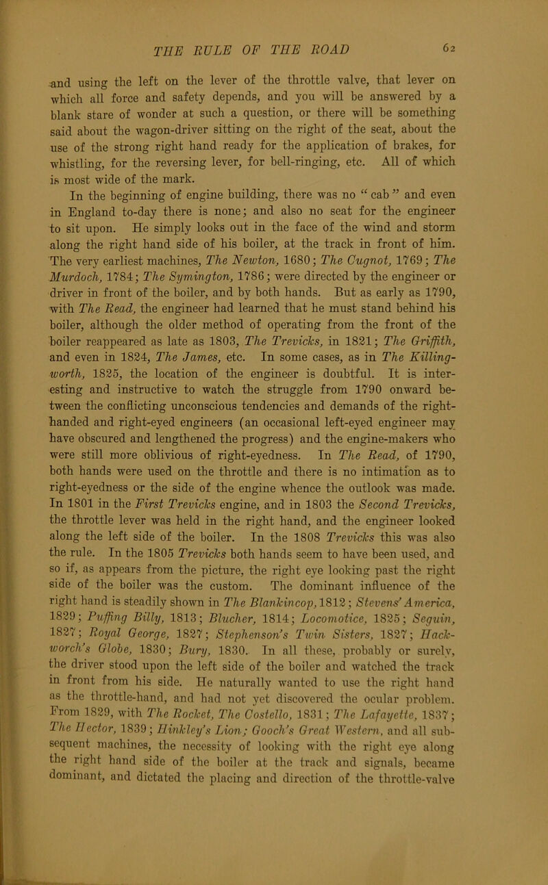 f THE RULE OF THE LOAD 62 and using the left on the lever of the throttle valve, that lever on which all force and safety depends, and you will be answered by a blank stare of wonder at such a question, or there will be something said about the wagon-driver sitting on the right of the seat, about the use of the strong right hand ready for the application of brakes, for whistling, for the reversing lever, for bell-ringing, etc. All of which is most wide of the mark. In the beginning of engine building, there was no “ cab ” and even ‘ in England to-day there is none; and also no seat for the engineer ■, to sit upon. He simply looks out in the face of the wind and storm ■ along the right hand side of his boiler, at the track in front of him. f The very earliest machines. The Newton, 1680; The Gugnot, 1769; The ^ Murdoch, 1784; The Symington, 1786; were directed by the engineer or (' driver in front of the boiler, and by both hands. But as early as 1790, with The Read, the engineer had learned that he must stand behind his boiler, although the older method of operating from the front of the I boiler reappeared as late as 1803, The TrevicTcs, in 1821; The Griffith, I and even in 1824, The James, etc. In some cases, as in The Killing- I worth, 1825, the location of the engineer is doubtful. It is inter- I esting and instructive to watch the struggle from 1790 onward be- I tween the conflicting unconscious tendencies and demands of the right- I handed and right-eyed engineers (an occasional left-eyed engineer may have obscured and lengthened the progress) and the engine-makers who were still more oblivious of right-eyedness. In The Read, of 1790, both hands were used on the throttle and there is no intimation as to right-eyedness or the side of the engine whence the outlook was made. In 1801 in the First Treviclcs engine, and in 1803 the Second TrevicTcs, the throttle lever was held in the right hand, and the engineer looked along the left side of the boiler. In the 1808 TrevicTcs this was also the rule. In the 1805 TrevicTcs both hands seem to have been used, and so if, as appears from the picture, the right eye looking past the right side of the boiler was the custom. The dominant influence of the . right hand is steadily shown in The BlanTcincop, 1812; Stevens’ America, 1829; Puffing Billy, 1813; Blucher, 1814; Locomotice, 1825; Seguin, 1827; Royal George, 1827; Stephenson’s Twin Sisters, 1827; HacTc- worch’s Globe, 1830; Bury, 1830.. In all these, probably or surely, the driver stood upon the left side of the boiler and watched the track ' in front from his side. He naturally wanted to use the right hand 1 as the throttle-hand, and had not yet discovered the ocular problem. 11 From 1829, with The RocTcet, The Costello, 1831; The Lafayette, 1837; The Hector, 1839; HinTcley’s Lion; Gooch’s Great ^Vesteini, and all sub- I % sequent machines, the necessity of looking with the right eye along the right hand side of the boiler at the track and signals, became dominant, and dictated the placing and direction of the throttle-valve %