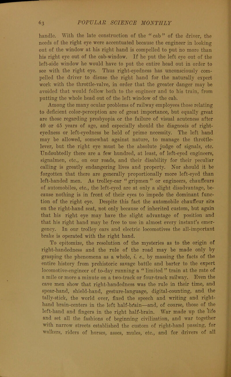 handle. With the late construction of the “cab” of the driver, the needs of the right eye were accentuated because the engineer in looking out of the window at his right hand is compelled to put ho more than his right eye out of the cab-window. If he put the left eye out of the left-side window he would have to put the entire head out in order to see with the right eye. Thus right-eyedness has unconsciously com- pelled the driver to disuse the right hand for the naturally expert work with the throttle-valve, in order that the greater danger may be avoided that would follow both to the engineer and to his train, from putting the whole head out of the left window of the cab. Among the many ocular problems of railway employees those relating to deficient color-perception are of great importance, but equally great are those regarding presbyopia or the failure of visual acuteness after 40 or 45 years of age, and especially should the diagnosis of right- eyedness or left-eyedness be held of prime necessity. The left hand may be allowed, somewhat against nature, to manage the throttle- lever, but the right eye must be the absolute judge of signals, etc. Undoubtedly there are a few hundred, at least, of left-eyed engineers, signalmen, etc., on our roads, and their disability for their peculiar calling is greatly endangering lives and property. Nor should it be forgotten that there are generally proportionally more left-eyed than left-handed men. As trolley-car “gripmen” or engineers, chauffeurs of automobiles, etc., the left-eyed are at only a slight disadvantage, be- cause nothing is in front of their eyes to impede the dominant func- tion of the right eye. Despite this fact the automobile chauffeur sits on the right-hand seat, not only because of inherited custom, but again that his right eye may have the slight advantage of position and that his right hand may be free to use in almost every instant’s emer- gency. In our trolley cars and electric locomotives the all-important brake is operated with the right hand. To epitomize, the resolution of the mysteries as to the origin of right-handedness and the rule of the road may be made only by grasping the phenomena as a whole, i. e., by massing the facts of the entire history from prehistoric savage battle and barter to the expert locomotive-engineer of to-day running a “ limited ” train at the rate of a mile or more a minute on a two-track or four-track railway. Even the cave men show that right-handedness was the rule in their time, and spear-hand, shield-hand, gesture-language, digital-counting, and the tally-stick, the world over, fixed the speech and writing and right- hand brain-centers in the left half-bfain—and, of course, those of the left-hand and fingers in the right half-brain. War made up the life and set all the fashions of beginning civilization, and war together with narrow streets established the custom of right-hand passing, for walkers, riders of horses, asses, mules, etc., and for drivers of all