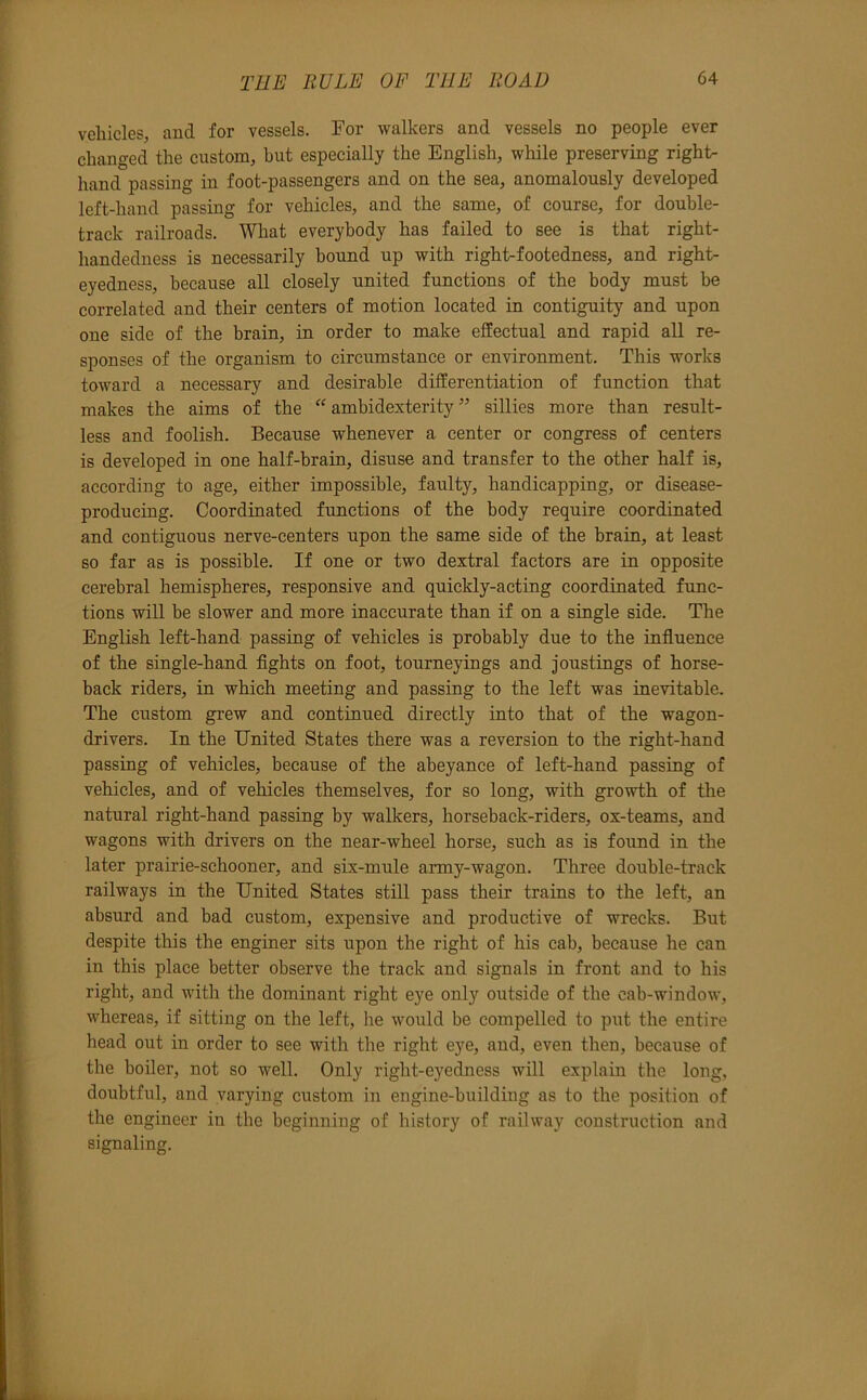 vehicles, and for vessels. For walkers and vessels no people ever changed the custom, but especially the English, while preserving right- hand passing in foot-passengers and on the sea, anomalously developed left-hand passing for vehicles, and the same, of course, for double- track railroads. What everybody has failed to see is that right- handedness is necessarily hound up with right-footedness, and right- eyedness, because all closely united functions of the body must be correlated and their centers of motion located in contiguity and upon one side of the brain, in order to make effectual and rapid all re- sponses of the organism to circumstance or environment. This works toward a necessary and desirable differentiation of function that makes the aims of the '^ambidexterity” sillies more than result- less and foolish. Because whenever a center or congress of centers is developed in one half-brain, disuse and transfer to the other half is, according to age, either impossible, faulty, handicapping, or disease- producing. Coordinated functions of the body require coordinated and contiguous nerve-centers upon the same side of the brain, at least so far as is possible. If one or two dextral factors are in opposite cerebral hemispheres, responsive and quickly-acting coordinated func- tions will be slower and more inaccnrate than if on a single side. The English left-hand passing of vehicles is probably due to the influence of the single-hand fights on foot, tourneyings and joustings of horse- back riders, in which meeting and passing to the left was inevitable. The custom grew and continued directly into that of the wagon- drivers. In the United States there was a reversion to the right-hand passing of vehicles, because of the abeyance of left-hand passing of vehicles, and of vehicles themselves, for so long, with growth of the natural right-hand passing by walkers, horseback-riders, ox-teams, and wagons with drivers on the near-wheel horse, such as is found in the later prairie-schooner, and six-mule army-wagon. Three double-track railways in the United States still pass their trains to the left, an absurd and bad custom, expensive and productive of wrecks. But despite this the enginer sits upon the right of his cab, because he can in this place better observe the track and signals in front and to his right, and with the dominant right eye only outside of the cab-window, whereas, if sitting on the left, he would be compelled to put the entire head out in order to see with the right eye, and, even then, because of the boiler, not so well. Only right-eyedness will explain the long, doubtful, and varying custom in engine-building as to the position of the engineer in the beginning of history of railway construction and signaling.